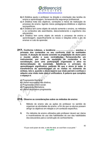 www.odiferencialconcursos.com.br

b) A Didática ajuda o professor na direção e orientação das tarefas do
ensino e aprendizagem, fornecendo-lhe segurança profissional;
c) A Didática trata dos objetivos, condições e meios de realização do
processo de ensino, ligando meios pedagógicos-didáticos a objetivos
sociopolíticos;
d) A Didática tem como objeto de estudo somente o ensino, os métodos
e os conteúdos são assimilados, desconsiderando o cognitismo dos
educandos;
e) A Didática tem como objeto de estudo o processo de ensino e
aprendizagem, especificamente os nexos e relações entre o ato de
ensinar e o ato de aprender.

217. Conforme Libâneo, a tendência ................................. acentua a
primazia dos conteúdos no seu confronto com as realidades
sociais. A atuação da escola consiste na preparação do aluno para
o mundo adulto e suas contradições, fornecendo-lhe um
instrumental, por meio da aquisição de conteúdos e da
socialização, para uma participação organizada e ativa na
democratização da sociedade. Admite-se o princípio da
aprendizagem significativa, partindo do que o aluno já sabe. A
transferência da aprendizagem só se realiza no momento da
síntese, isto é, quando o aluno supera sua visão parcial e confusa e
adquire uma visão mais clara e unificadora. A palavra que completa
o espaço é:
a) Progressista libertária;
b) Liberal renovadora não diretiva;
c) Progressista crítico social;
d) Progressista libertadora;
e) Liberal renovadora progressista.

218. Observe as considerações sobre os métodos de ensino:
I.

Método de ensino são as ações do professor no sentido de
organizar as atividades de ensino, a fim de que os alunos possam
atingir os objetivos em relação a um conteúdo específico;

II.

Os métodos de ensino utilizados pelo professor devem ser claros
e incentivadores do uso das habilidades do uso das habilidades
dos educandos para a construção do conhecimento;

82
“O que você quiser da vida, a vida lhe dará, se você fizer a sua parte.”
Ano 2012

 