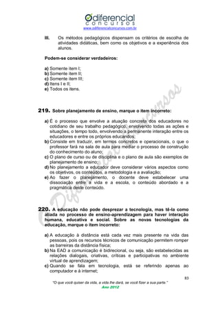www.odiferencialconcursos.com.br

III.

Os métodos pedagógicos dispensam os critérios de escolha de
atividades didáticas, bem como os objetivos e a experiência dos
alunos.

Podem-se considerar verdadeiros:
a) Somente item I;
b) Somente item II;
c) Somente item III;
d) Itens I e II;
e) Todos os itens.

219. Sobre planejamento de ensino, marque o item incorreto:
a) É o processo que envolve a atuação concreta dos educadores no
cotidiano de seu trabalho pedagógico, envolvendo todas as ações e
situações, o tempo todo, envolvendo a permanente interação entre os
educadores e entre os próprios educandos;
b) Consiste em traduzir, em termos concretos e operacionais, o que o
professor fará na sala de aula para mediar o processo de construção
do conhecimento do aluno;
c) O plano de curso ou de disciplina e o plano de aula são exemplos de
planejamento de ensino;
d) No planejamento a educador deve considerar vários aspectos como
os objetivos, os conteúdos, a metodologia e a avaliação;
e) Ao fazer o planejamento, o docente deve estabelecer uma
dissociação entre a vida e a escola, o conteúdo abordado e a
pragmática deste conteúdo.

220. A educação não pode desprezar a tecnologia, mas tê-la como
aliada no processo de ensino-aprendizagem para haver interação
humana, educativa e social. Sobre as novas tecnologias da
educação, marque o item incorreto:
a) A educação à distância está cada vez mais presente na vida das
pessoas, pois os recursos técnicos de comunicação permitem romper
as barreiras da distância física;
b) Na EAD a comunicação é bidirecional, ou seja, são estabelecidas as
relações dialogais, criativas, críticas e participativas no ambiente
virtual de aprendizagem;
c) Quando se fala em tecnologia, está se referindo apenas ao
computador e à internet;
83
“O que você quiser da vida, a vida lhe dará, se você fizer a sua parte.”
Ano 2012

 