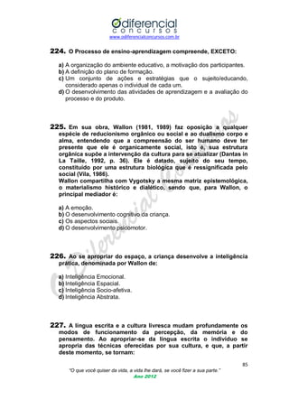www.odiferencialconcursos.com.br

224. O Processo de ensino-aprendizagem compreende, EXCETO:
a) A organização do ambiente educativo, a motivação dos participantes.
b) A definição do plano de formação.
c) Um conjunto de ações e estratégias que o sujeito/educando,
considerado apenas o individual de cada um.
d) O desenvolvimento das atividades de aprendizagem e a avaliação do
processo e do produto.

225. Em sua obra, Wallon (1981, 1989) faz oposição a qualquer
espécie de reducionismo orgânico ou social e ao dualismo corpo e
alma, entendendo que a compreensão do ser humano deve ter
presente que ele é organicamente social, isto é, sua estrutura
orgânica supõe a intervenção da cultura para se atualizar (Dantas in
La Taille, 1992, p. 36). Ele é datado, sujeito do seu tempo,
constituído por uma estrutura biológica que é ressignificada pelo
social (Vila, 1986).
Wallon compartilha com Vygotsky a mesma matriz epistemológica,
o materialismo histórico e dialético, sendo que, para Wallon, o
principal mediador é:
a) A emoção.
b) O desenvolvimento cognitivo da criança.
c) Os aspectos sociais.
d) O desenvolvimento psicomotor.

226. Ao se apropriar do espaço, a criança desenvolve a inteligência
prática, denominada por Wallon de:
a) Inteligência Emocional.
b) Inteligência Espacial.
c) Inteligência Socio-afetiva.
d) Inteligência Abstrata.

227. A língua escrita e a cultura livresca mudam profundamente os
modos de funcionamento da percepção, da memória e do
pensamento. Ao apropriar-se da língua escrita o indivíduo se
apropria das técnicas oferecidas por sua cultura, e que, a partir
deste momento, se tornam:
85
“O que você quiser da vida, a vida lhe dará, se você fizer a sua parte.”
Ano 2012

 