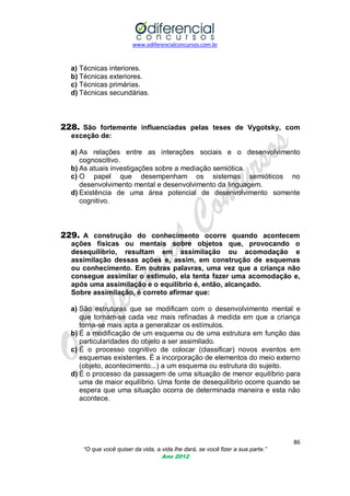 www.odiferencialconcursos.com.br

a) Técnicas interiores.
b) Técnicas exteriores.
c) Técnicas primárias.
d) Técnicas secundárias.

228. São fortemente influenciadas pelas teses de Vygotsky, com
exceção de:
a) As relações entre as interações sociais e o desenvolvimento
cognoscitivo.
b) As atuais investigações sobre a mediação semiótica.
c) O papel que desempenham os sistemas semióticos no
desenvolvimento mental e desenvolvimento da linguagem.
d) Existência de uma área potencial de desenvolvimento somente
cognitivo.

229. A construção do conhecimento ocorre quando acontecem
ações físicas ou mentais sobre objetos que, provocando o
desequilíbrio, resultam em assimilação ou acomodação e
assimilação dessas ações e, assim, em construção de esquemas
ou conhecimento. Em outras palavras, uma vez que a criança não
consegue assimilar o estímulo, ela tenta fazer uma acomodação e,
após uma assimilação e o equilíbrio é, então, alcançado.
Sobre assimilação, é correto afirmar que:
a) São estruturas que se modificam com o desenvolvimento mental e
que tornam-se cada vez mais refinadas à medida em que a criança
torna-se mais apta a generalizar os estímulos.
b) É a modificação de um esquema ou de uma estrutura em função das
particularidades do objeto a ser assimilado.
c) É o processo cognitivo de colocar (classificar) novos eventos em
esquemas existentes. É a incorporação de elementos do meio externo
(objeto, acontecimento...) a um esquema ou estrutura do sujeito.
d) É o processo da passagem de uma situação de menor equilíbrio para
uma de maior equilíbrio. Uma fonte de desequilíbrio ocorre quando se
espera que uma situação ocorra de determinada maneira e esta não
acontece.

86
“O que você quiser da vida, a vida lhe dará, se você fizer a sua parte.”
Ano 2012

 