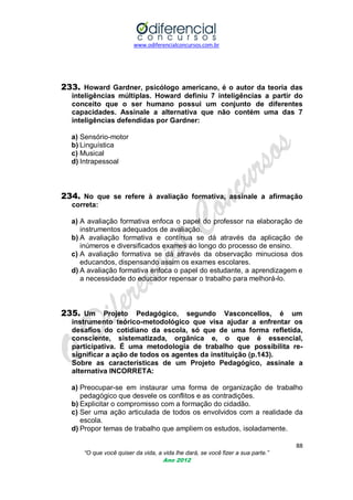 www.odiferencialconcursos.com.br

233. Howard Gardner, psicólogo americano, é o autor da teoria das
inteligências múltiplas. Howard definiu 7 inteligências a partir do
conceito que o ser humano possui um conjunto de diferentes
capacidades. Assinale a alternativa que não contém uma das 7
inteligências defendidas por Gardner:
a) Sensório-motor
b) Linguística
c) Musical
d) Intrapessoal

234. No que se refere à avaliação formativa, assinale a afirmação
correta:
a) A avaliação formativa enfoca o papel do professor na elaboração de
instrumentos adequados de avaliação.
b) A avaliação formativa e contínua se dá através da aplicação de
inúmeros e diversificados exames ao longo do processo de ensino.
c) A avaliação formativa se dá através da observação minuciosa dos
educandos, dispensando assim os exames escolares.
d) A avaliação formativa enfoca o papel do estudante, a aprendizagem e
a necessidade do educador repensar o trabalho para melhorá-lo.

235. Um Projeto Pedagógico, segundo Vasconcellos, é um
instrumento teórico-metodológico que visa ajudar a enfrentar os
desafios do cotidiano da escola, só que de uma forma refletida,
consciente, sistematizada, orgânica e, o que é essencial,
participativa. É uma metodologia de trabalho que possibilita resignificar a ação de todos os agentes da instituição (p.143).
Sobre as características de um Projeto Pedagógico, assinale a
alternativa INCORRETA:
a) Preocupar-se em instaurar uma forma de organização de trabalho
pedagógico que desvele os conflitos e as contradições.
b) Explicitar o compromisso com a formação do cidadão.
c) Ser uma ação articulada de todos os envolvidos com a realidade da
escola.
d) Propor temas de trabalho que ampliem os estudos, isoladamente.
88
“O que você quiser da vida, a vida lhe dará, se você fizer a sua parte.”
Ano 2012

 