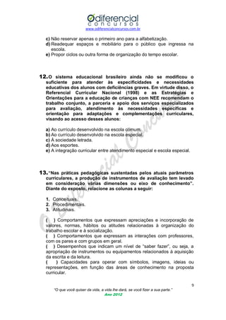 www.odiferencialconcursos.com.br

c) Não reservar apenas o primeiro ano para a alfabetização.
d) Readequar espaços e mobiliário para o público que ingressa na
escola.
e) Propor ciclos ou outra forma de organização do tempo escolar.

12. O sistema educacional brasileiro ainda não se modificou o
suficiente para atender às especificidades e necessidades
educativas dos alunos com deficiências graves. Em virtude disso, o
Referencial Curricular Nacional (1998) e as Estratégias e
Orientações para a educação de crianças com NEE recomendam o
trabalho conjunto, a parceria e apoio dos serviços especializados
para avaliação, atendimento às necessidades especificas e
orientação para adaptações e complementações curriculares,
visando ao acesso desses alunos:
a) Ao currículo desenvolvido na escola comum.
b) Ao currículo desenvolvido na escola especial.
c) À sociedade letrada.
d) Aos esportes.
e) A integração curricular entre atendimento especial e escola especial.

13. “Nas práticas pedagógicas sustentadas pelos atuais parâmetros
curriculares, a produção de instrumentos de avaliação tem levado
em consideração várias dimensões ou eixo de conhecimento”.
Diante do exposto, relacione as colunas a seguir:
1. Conceituais.
2. Procedimentais.
3. Atitudinais.
( ) Comportamentos que expressam apreciações e incorporação de
valores, normas, hábitos ou atitudes relacionadas à organização do
trabalho escolar e à socialização.
( ) Comportamentos que expressam as interações com professores,
com os pares e com grupos em geral.
( ) Desempenhos que indicam um nível de ―saber fazer‖, ou seja, a
apropriação de instrumentos ou equipamentos relacionados à aquisição
da escrita e da leitura.
(
) Capacidades para operar com símbolos, imagens, ideias ou
representações, em função das áreas de conhecimento na proposta
curricular.
9
“O que você quiser da vida, a vida lhe dará, se você fizer a sua parte.”
Ano 2012

 