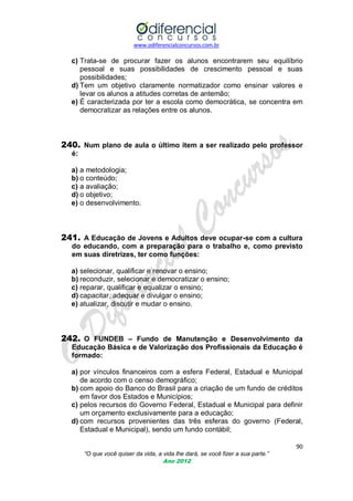 www.odiferencialconcursos.com.br

c) Trata-se de procurar fazer os alunos encontrarem seu equilíbrio
pessoal e suas possibilidades de crescimento pessoal e suas
possibilidades;
d) Tem um objetivo claramente normatizador como ensinar valores e
levar os alunos a atitudes corretas de antemão;
e) É caracterizada por ter a escola como democrática, se concentra em
democratizar as relações entre os alunos.

240. Num plano de aula o último item a ser realizado pelo professor
é:
a) a metodologia;
b) o conteúdo;
c) a avaliação;
d) o objetivo;
e) o desenvolvimento.

241. A Educação de Jovens e Adultos deve ocupar-se com a cultura
do educando, com a preparação para o trabalho e, como previsto
em suas diretrizes, ter como funções:
a) selecionar, qualificar e renovar o ensino;
b) reconduzir, selecionar e democratizar o ensino;
c) reparar, qualificar e equalizar o ensino;
d) capacitar, adequar e divulgar o ensino;
e) atualizar, discutir e mudar o ensino.

242. O FUNDEB – Fundo de Manutenção e Desenvolvimento da
Educação Básica e de Valorização dos Profissionais da Educação é
formado:
a) por vínculos financeiros com a esfera Federal, Estadual e Municipal
de acordo com o censo demográfico;
b) com apoio do Banco do Brasil para a criação de um fundo de créditos
em favor dos Estados e Municípios;
c) pelos recursos do Governo Federal, Estadual e Municipal para definir
um orçamento exclusivamente para a educação;
d) com recursos provenientes das três esferas do governo (Federal,
Estadual e Municipal), sendo um fundo contábil;
90
“O que você quiser da vida, a vida lhe dará, se você fizer a sua parte.”
Ano 2012

 