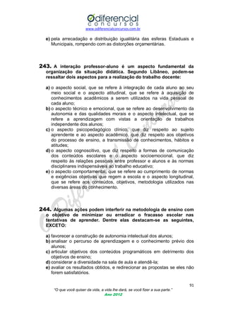 www.odiferencialconcursos.com.br

e) pela arrecadação e distribuição igualitária das esferas Estaduais e
Municipais, rompendo com as distorções orçamentárias.

243. A interação professor-aluno é um aspecto fundamental da
organização da situação didática. Segundo Libâneo, podem-se
ressaltar dois aspectos para a realização do trabalho docente:
a) o aspecto social, que se refere à integração de cada aluno ao seu
meio social e o aspecto atitudinal, que se refere à aquisição de
conhecimentos acadêmicos a serem utilizados na vida pessoal de
cada aluno;
b) o aspecto técnico e emocional, que se refere ao desenvolvimento da
autonomia e das qualidades morais e o aspecto intelectual, que se
refere a aprendizagem com vistas a orientação de trabalhos
independente dos alunos;
c) o aspecto psicopedagógico clínico, que diz respeito ao sujeito
aprendente e ao aspecto acadêmico, que diz respeito aos objetivos
do processo de ensino, a transmissão de conhecimentos, hábitos e
atitudes;
d) o aspecto cognoscitivo, que diz respeito a formas de comunicação
dos conteúdos escolares e o aspecto socioemocional, que diz
respeito às relações pessoais entre professor e alunos e às normas
disciplinares indispensáveis ao trabalho educativo;
e) o aspecto comportamental, que se refere ao cumprimento de normas
e exigências objetivas que regem a escola e o aspecto longitudinal,
que se refere aos conteúdos, objetivos, metodologia utilizados nas
diversas áreas do conhecimento.

244. Algumas ações podem interferir na metodologia de ensino com
o objetivo de minimizar ou erradicar o fracasso escolar nas
tentativas de aprender. Dentre elas destacam-se as seguintes,
EXCETO:
a) favorecer a construção de autonomia intelectual dos alunos;
b) analisar o percurso de aprendizagem e o conhecimento prévio dos
alunos;
c) articular objetivos dos conteúdos programáticos em detrimento dos
objetivos de ensino;
d) considerar a diversidade na sala de aula e atendê-la;
e) avaliar os resultados obtidos, e redirecionar as propostas se eles não
forem satisfatórios.
91
“O que você quiser da vida, a vida lhe dará, se você fizer a sua parte.”
Ano 2012

 