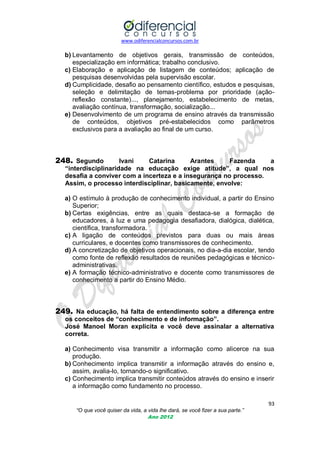 www.odiferencialconcursos.com.br

b) Levantamento de objetivos gerais, transmissão de conteúdos,
especialização em informática; trabalho conclusivo.
c) Elaboração e aplicação de listagem de conteúdos; aplicação de
pesquisas desenvolvidas pela supervisão escolar.
d) Cumplicidade, desafio ao pensamento científico, estudos e pesquisas,
seleção e delimitação de temas-problema por prioridade (açãoreflexão constante)..., planejamento, estabelecimento de metas,
avaliação contínua, transformação, socialização...
e) Desenvolvimento de um programa de ensino através da transmissão
de conteúdos, objetivos pré-estabelecidos como parâmetros
exclusivos para a avaliação ao final de um curso.

248. Segundo

Ivani
Catarina
Arantes
Fazenda
a
“interdisciplinaridade na educação exige atitude”, a qual nos
desafia a conviver com a incerteza e a insegurança no processo.
Assim, o processo interdisciplinar, basicamente, envolve:

a) O estímulo à produção de conhecimento individual, a partir do Ensino
Superior;
b) Certas exigências, entre as quais destaca-se a formação de
educadores, à luz e uma pedagogia desafiadora, dialógica, dialética,
científica, transformadora.
c) A ligação de conteúdos previstos para duas ou mais áreas
curriculares, e docentes como transmissores de conhecimento.
d) A concretização de objetivos operacionais, no dia-a-dia escolar, tendo
como fonte de reflexão resultados de reuniões pedagógicas e técnicoadministrativas.
e) A formação técnico-administrativo e docente como transmissores de
conhecimento a partir do Ensino Médio.

249. Na educação, há falta de entendimento sobre a diferença entre
os conceitos de “conhecimento e de informação”.
José Manoel Moran explicita e você deve assinalar a alternativa
correta.
a) Conhecimento visa transmitir a informação como alicerce na sua
produção.
b) Conhecimento implica transmitir a informação através do ensino e,
assim, avalia-lo, tornando-o significativo.
c) Conhecimento implica transmitir conteúdos através do ensino e inserir
a informação como fundamento no processo.
93
“O que você quiser da vida, a vida lhe dará, se você fizer a sua parte.”
Ano 2012

 
