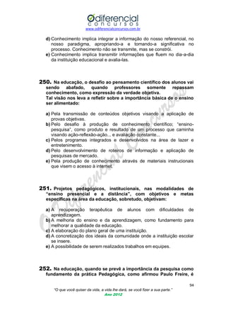 www.odiferencialconcursos.com.br

d) Conhecimento implica integrar a informação do nosso referencial, no
nosso paradigma, apropriando-a e tornando-a significativa no
processo. Conhecimento não se transmite, mas se constrói.
e) Conhecimento implica transmitir informações que fluem no dia-a-dia
da instituição educacional e avalia-las.

250. Na educação, o desafio ao pensamento científico dos alunos vai
sendo abafado, quando professores somente repassam
conhecimento, como expressão da verdade objetiva.
Tal visão nos leva a refletir sobre a importância básica de o ensino
ser alimentado:
a) Pela transmissão de conteúdos objetivos visando a aplicação de
provas objetivas.
b) Pelo desafio à produção de conhecimento científico; ―ensinopesquisa‖, como produto e resultado de um processo que caminha
visando ação-reflexão-ação... e avaliação constante...
c) Pelos programas integrados e desenvolvidos na área de lazer e
entretenimento.
d) Pelo desenvolvimento de roteiros de informação e aplicação de
pesquisas de mercado.
e) Pela produção de conhecimento através de materiais instrucionais
que visem o acesso à internet.

251. Projetos pedagógicos, institucionais, nas modalidades de
“ensino presencial e a distância”, com objetivos e metas
específicas na área da educação, sobretudo, objetivam:
a) A recuperação terapêutica de alunos com dificuldades de
aprendizagem.
b) A melhoria do ensino e da aprendizagem, como fundamento para
melhorar a qualidade da educação.
c) A elaboração do plano geral de uma instituição.
d) A concretização dos ideais da comunidade onde a instituição escolar
se insere.
e) A possibilidade de serem realizados trabalhos em equipes.

252. Na educação, quando se prevê a importância da pesquisa como
fundamento da prática Pedagógica, como afirmou Paulo Freire, é
94
“O que você quiser da vida, a vida lhe dará, se você fizer a sua parte.”
Ano 2012

 
