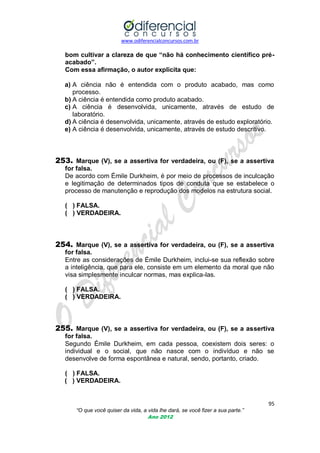 www.odiferencialconcursos.com.br

bom cultivar a clareza de que “não há conhecimento científico préacabado”.
Com essa afirmação, o autor explicita que:
a) A ciência não é entendida com o produto acabado, mas como
processo.
b) A ciência é entendida como produto acabado.
c) A ciência é desenvolvida, unicamente, através de estudo de
laboratório.
d) A ciência é desenvolvida, unicamente, através de estudo exploratório.
e) A ciência é desenvolvida, unicamente, através de estudo descritivo.

253. Marque (V), se a assertiva for verdadeira, ou (F), se a assertiva
for falsa.
De acordo com Émile Durkheim, é por meio de processos de inculcação
e legitimação de determinados tipos de conduta que se estabelece o
processo de manutenção e reprodução dos modelos na estrutura social.
( ) FALSA.
( ) VERDADEIRA.

254. Marque (V), se a assertiva for verdadeira, ou (F), se a assertiva
for falsa.
Entre as considerações de Émile Durkheim, inclui-se sua reflexão sobre
a inteligência, que para ele, consiste em um elemento da moral que não
visa simplesmente inculcar normas, mas explica-las.
( ) FALSA.
( ) VERDADEIRA.

255. Marque (V), se a assertiva for verdadeira, ou (F), se a assertiva
for falsa.
Segundo Émile Durkheim, em cada pessoa, coexistem dois seres: o
individual e o social, que não nasce com o indivíduo e não se
desenvolve de forma espontânea e natural, sendo, portanto, criado.
( ) FALSA.
( ) VERDADEIRA.

95
“O que você quiser da vida, a vida lhe dará, se você fizer a sua parte.”
Ano 2012

 