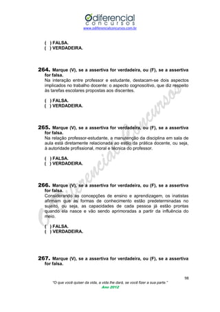 www.odiferencialconcursos.com.br

( ) FALSA.
( ) VERDADEIRA.

264. Marque (V), se a assertiva for verdadeira, ou (F), se a assertiva
for falsa.
Na interação entre professor e estudante, destacam-se dois aspectos
implicados no trabalho docente: o aspecto cognoscitivo, que diz respeito
às tarefas escolares propostas aos discentes.
( ) FALSA.
( ) VERDADEIRA.

265. Marque (V), se a assertiva for verdadeira, ou (F), se a assertiva
for falsa.
Na relação professor-estudante, a manutenção da disciplina em sala de
aula está diretamente relacionada ao estilo da prática docente, ou seja,
à autoridade profissional, moral e técnica do professor.
( ) FALSA.
( ) VERDADEIRA.

266. Marque (V), se a assertiva for verdadeira, ou (F), se a assertiva
for falsa.
Considerando as concepções de ensino e aprendizagem, os inatistas
afirmam que as formas de conhecimento estão predeterminadas no
sujeito, ou seja, as capacidades de cada pessoa já estão prontas
quando ela nasce e vão sendo aprimoradas a partir da influência do
meio.
( ) FALSA.
( ) VERDADEIRA.

267. Marque (V), se a assertiva for verdadeira, ou (F), se a assertiva
for falsa.
98
“O que você quiser da vida, a vida lhe dará, se você fizer a sua parte.”
Ano 2012

 