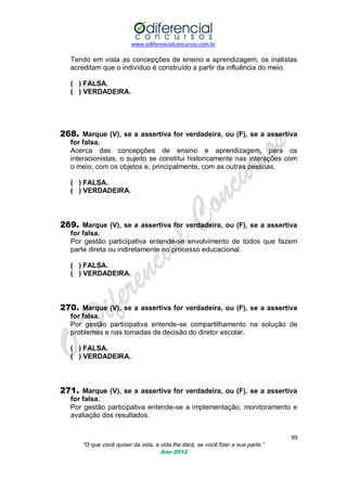 www.odiferencialconcursos.com.br

Tendo em vista as concepções de ensino e aprendizagem, os inatistas
acreditam que o indivíduo é construído a partir da influência do meio.
( ) FALSA.
( ) VERDADEIRA.

268. Marque (V), se a assertiva for verdadeira, ou (F), se a assertiva
for falsa.
Acerca das concepções de ensino e aprendizagem, para os
interacionistas, o sujeito se constitui historicamente nas interações com
o meio, com os objetos e, principalmente, com as outras pessoas.
( ) FALSA.
( ) VERDADEIRA.

269. Marque (V), se a assertiva for verdadeira, ou (F), se a assertiva
for falsa.
Por gestão participativa entende-se envolvimento de todos que fazem
parte direta ou indiretamente no processo educacional.
( ) FALSA.
( ) VERDADEIRA.

270. Marque (V), se a assertiva for verdadeira, ou (F), se a assertiva
for falsa.
Por gestão participativa entende-se compartilhamento na solução de
problemas e nas tomadas de decisão do diretor escolar.
( ) FALSA.
( ) VERDADEIRA.

271. Marque (V), se a assertiva for verdadeira, ou (F), se a assertiva
for falsa.
Por gestão participativa entende-se a implementação, monitoramento e
avaliação dos resultados.
99
“O que você quiser da vida, a vida lhe dará, se você fizer a sua parte.”
Ano 2012

 