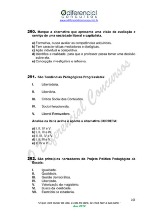 www.odiferencialconcursos.com.br
105
“O que você quiser da vida, a vida lhe dará, se você fizer a sua parte.”
Ano 2012
290. Marque a alternativa que apresenta uma visão da avaliação a
serviço de uma sociedade liberal e capitalista.
a) Formativa, busca avaliar as competências adquiridas.
b) Tem características mediadoras e dialógicas.
c) Ação individual e competitiva.
d) Identifica a realidade, para que o professor possa tomar uma decisão
sobre ela.
e) Concepção investigativa e reflexiva.
291. São Tendências Pedagógicas Progressistas:
I. Libertadora.
II. Libertária.
III. Crítico Social dos Conteúdos.
IV. SocioInteracionista.
V. Liberal Renovadora.
Analise os itens acima e aponte a alternativa CORRETA:
a) I, II, IV e V.
b) I, II, III e IV.
c) II, III, IV e V.
d) I, II, III e V.
e) II, IV e V.
292. São princípios norteadores do Projeto Político Pedagógico da
Escola:
I. Igualdade.
II. Qualidade.
III. Gestão democrática.
IV. Liberdade.
V. Valorização do magistério.
VI. Busca da identidade.
VII. Exercício da cidadania.
 