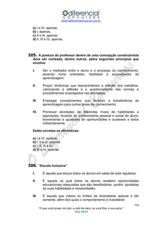 www.odiferencialconcursos.com.br
116
“O que você quiser da vida, a vida lhe dará, se você fizer a sua parte.”
Ano 2012
a) I e IV, apenas.
b) I, apenas.
c) II e III, apenas.
d) II, III e IV, apenas.
325. A postura do professor dentro de uma concepção construtivista
deve ser norteada, dentre outros, pelos seguintes princípios que
envolve:
I. Ser o mediador entre o aluno e o processo do conhecimento,
atuando como orientador, facilitador e aconselhador da
aprendizagem.
II. Propor dinâmicas que descentralizam a direção dos trabalhos,
valorizando a reflexão e o questionamento das normas e
procedimentos empregados nas atividades.
III. Empregar procedimentos que facilitam a transferência de
aprendizagem para outras áreas de conhecimento.
IV. Promover atividades de diferentes níveis de habilidades e
aspirações, levando ao conhecimento pessoal e social do aluno,
favorecendo a igualdade de oportunidades e sucessos a todos
indistintamente.
Estão corretas as afirmativas:
a) I e IV, apenas.
b) I, II e III, apenas.
c) I, II, III e IV.
d) III e IV, apenas.
326. “Escola inclusiva”
I. É aquela que educa todos os alunos em salas de aula regulares.
II. É aquela na qual todos os alunos recebem oportunidades
educacionais adequadas que são desafiadoras, porém, ajustadas
às suas habilidades e necessidades.
III. É aquela que coloca os limites da diversidade apenas e tão
somente, além dos quais o comportamento é inaceitável.
 