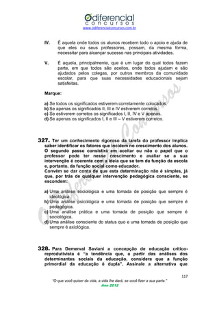 www.odiferencialconcursos.com.br
117
“O que você quiser da vida, a vida lhe dará, se você fizer a sua parte.”
Ano 2012
IV. É aquela onde todos os alunos recebem todo o apoio e ajuda de
que eles ou seus professores, possam, da mesma forma,
necessitar para alcançar sucesso nas principais atividades.
V. É aquela, principalmente, que é um lugar do qual todos fazem
parte, em que todos são aceitos, onde todos ajudam e são
ajudados pelos colegas, por outros membros da comunidade
escolar, para que suas necessidades educacionais sejam
satisfeitas.
Marque:
a) Se todos os significados estiverem corretamente colocados.
b) Se apenas os significados II, III e IV estiverem corretos.
c) Se estiverem corretos os significados I, II, IV e V apenas.
d) Se apenas os significados I, II e III – V estiverem corretos.
327. Ter um conhecimento rigoroso da tarefa do professor implica
saber identificar os fatores que incidem no crescimento dos alunos.
O segundo passo consistirá em aceitar ou não o papel que o
professor pode ter nesse crescimento e avaliar se a sua
intervenção é coerente com a ideia que se tem da função da escola
e, portanto, da função social como educador.
Convém se dar conta de que esta determinação não é simples, já
que, por trás de qualquer intervenção pedagógica consciente, se
escondem:
a) Uma análise sociológica e uma tomada de posição que sempre é
ideológica.
b) Uma análise psicológica e uma tomada de posição que sempre é
pedagógica.
c) Uma análise prática e uma tomada de posição que sempre é
sociológica.
d) Uma análise consciente do status quo e uma tomada de posição que
sempre é axiológica.
328. Para Demerval Saviani a concepção de educação crítico-
reprodutivista é “a tendência que, a partir das análises dos
determinantes sociais da educação, considera que a função
primordial da educação é dupla”. Assinale a alternativa que
 