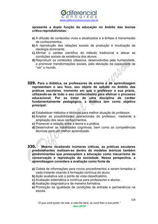 www.odiferencialconcursos.com.br
118
“O que você quiser da vida, a vida lhe dará, se você fizer a sua parte.”
Ano 2012
apresenta a dupla função da educação no âmbito das teorias
crítico-reprodutivistas:
a) A difusão de conteúdos vivos e atualizados e a ênfase à transmissão
de conhecimentos.
b) A reprodução das relações sociais de produção e inculcação da
ideologia dominante.
c) Afirmar o caráter científico do método tradicional e elevar as
condições sociais de existência dos alunos.
d) Reproduzir os conteúdos clássicos, desenvolvidos pela humanidade,
e promover transformações sociais, pela elevação da capacidade de
―ver‖ o mundo.
329. Para a didática, os professores de ensino e de aprendizagem
representam o seu foco, seu objeto de estudo no âmbito das
práticas escolares, momento em que o professor a sua práxis,
utilizando-se de todo o seu conhecimento para efetivar o processo
educacional. Por se tratar de uma disciplina de caráter
fundamentalmente pedagógico, a didática tem como objetivo
principal:
a) Estabelecer métodos e técnicas para melhor atuação do professor.
b) Ampliar as possibilidades operacionais do professor, mediante a
ampliação dos seus conhecimentos.
c) Promover a relação entre a teoria e a prática.
d) Desenvolver as habilidades cognitivas, bem como as competências
técnicas para um melhor aprendizado.
330. Mesmo recebendo inúmeras críticas, as práticas escolares
predominantes realizam-se dentro de modelos teóricos também
predominantes que pressupõem a educação como mecanismo de
conservação e reprodução da sociedade. Nessa perspectiva, a
aprendizagem considera a avaliação como fonte de
a) Coleta de informações para novos procedimentos a serem tomados a
cada instante visando à formação contínua do aluno.
b) Ação avaliativa sob o ponto de vista classificatório.
c) Avaliação sistemática e contínua para professores e alunos.
d) Avaliação diagnóstica e de maneira formativa.
e) Promoção da igualdade de condições de entrada e permanência na
escola.
 