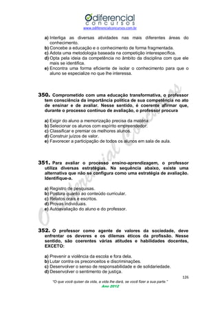 www.odiferencialconcursos.com.br
126
“O que você quiser da vida, a vida lhe dará, se você fizer a sua parte.”
Ano 2012
a) Interliga as diversas atividades nas mais diferentes áreas do
conhecimento.
b) Concebe a educação e o conhecimento de forma fragmentada.
c) Adota uma metodologia baseada na competição interespecífica.
d) Opta pela ideia da competência no âmbito da disciplina com que ele
mais se identifica.
e) Encontra uma forma eficiente de isolar o conhecimento para que o
aluno se especialize no que lhe interessa.
350. Comprometido com uma educação transformativa, o professor
tem consciência da importância política de sua competência no ato
de ensinar e de avaliar. Nesse sentido, é coerente afirmar que,
durante o processo contínuo de avaliação, o professor procura
a) Exigir do aluno a memorização precisa da matéria.
b) Selecionar os alunos com espírito empreendedor.
c) Classificar e premiar os melhores alunos.
d) Construir juízos de valor.
e) Favorecer a participação de todos os alunos em sala de aula.
351. Para avaliar o processo ensino-aprendizagem, o professor
utiliza diversas estratégias. Na sequência abaixo, existe uma
alternativa que não se configura como uma estratégia de avaliação.
Identifique-a.
a) Registro de pesquisas.
b) Postura quanto ao conteúdo curricular.
c) Relatos orais e escritos.
d) Provas individuais.
e) Autoavaliação do aluno e do professor.
352. O professor como agente de valores da sociedade, deve
enfrentar os deveres e os dilemas éticos da profissão. Nesse
sentido, são coerentes várias atitudes e habilidades docentes,
EXCETO:
a) Prevenir a violência da escola e fora dela.
b) Lutar contra os preconceitos e discriminações.
c) Desenvolver o senso de responsabilidade e de solidariedade.
d) Desenvolver o sentimento de justiça.
 