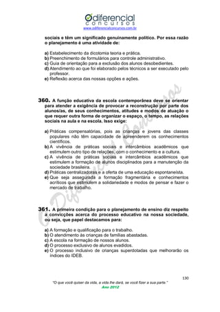 www.odiferencialconcursos.com.br
130
“O que você quiser da vida, a vida lhe dará, se você fizer a sua parte.”
Ano 2012
sociais e têm um significado genuinamente político. Por essa razão
o planejamento é uma atividade de:
a) Estabelecimento da dicotomia teoria e prática.
b) Preenchimento de formulários para controle administrativo.
c) Guia de orientação para a exclusão dos alunos desobedientes.
d) Atendimento ao que foi elaborado pelos técnicos a ser executado pelo
professor.
e) Reflexão acerca das nossas opções e ações.
360. A função educativa da escola contemporânea deve se orientar
para atender a exigência de provocar a reconstrução por parte dos
alunos/as, de seus conhecimentos, atitudes e modos de atuação o
que requer outra forma de organizar o espaço, o tempo, as relações
sociais na aula e na escola. Isso exige:
a) Práticas compensatórias, pois as crianças e jovens das classes
populares não têm capacidade de apreenderem os conhecimentos
científicos.
b) A vivência de práticas sociais e intercâmbios acadêmicos que
estimulem outro tipo de relações, com o conhecimento e a cultura.
c) A vivência de práticas sociais e intercâmbios acadêmicos que
estimulem a formação de alunos disciplinados para a manutenção da
sociedade brasileira.
d) Práticas centralizadoras e a oferta de uma educação espontaneísta.
e) Que seja assegurada a formação fragmentária e conhecimentos
acríticos que estimulem a solidariedade e modos de pensar e fazer o
mercado de trabalho.
361. A primeira condição para o planejamento de ensino diz respeito
a convicções acerca do processo educativo na nossa sociedade,
ou seja, que papel destacamos para:
a) A formação e qualificação para o trabalho.
b) O atendimento às crianças de famílias abastadas.
c) A escola na formação de nossos alunos.
d) O processo exclusivo de alunos evadidos.
e) O processo inclusivo de crianças superdotadas que melhorarão os
índices do IDEB.
 