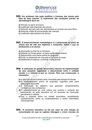 www.odiferencialconcursos.com.br
131
“O que você quiser da vida, a vida lhe dará, se você fizer a sua parte.”
Ano 2012
362. Um professor não pode justificar o fracasso dos alunos pela
falta de base anterior. O suprimento das condições prévias de
aprendizagem deve ser:
a) Previsto no plano de ensino.
b) Justificado pela dispersão dos alunos.
c) Atribuído aos pais pelo seu desinteresse em ensinar aos seus filhos.
d) Atribuído a falta de concentração das crianças.
e) Justificado pela pobreza dos alunos.
363. O desenvolvimento metodológico é o componente do plano de
ensino que dá vida aos objetivos e conteúdos. Indica o que os
professores e os alunos:
a) Alcançarão ao final de um bimestre.
b) Obterão em linhas gerais, ao fazer as atividades diárias.
c) Selecionarão como tema central do programa.
d) Farão no desenrolar de uma aula ou conjunto de aulas.
e) Detalharão em tópicos, conforme o tema central.
364. A instituição da gestão democrática decorre da implementação
de uma proposta organizada e desenvolvida entre a unidade
escolar e o sistema a que se vincula. Para sua consecução, é
necessário:
a) A definição de uma diretriz clara, formulada pela direção da escola.
b) O estabelecimento prévio de propostas sugeridas pela parte
pedagógica da escola.
c) A formulação de objetivos que garantam comportamentos
homogêneos dos professores.
d) O estabelecimento de uma cultura que envolva o conjunto dos
participantes da ação educativa em um processo de construção
permanente e coletiva.
e) Que a proposta tenha um caráter burocrático, possibilitando
esclarecimentos sobre os comportamentos a serem assimilados
individualmente.
365. “O processo educativo se faz por meio de uma relação de
comunicação em que os sujeitos interagem e criam vínculos de
 