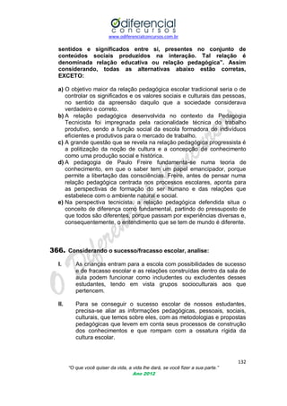 www.odiferencialconcursos.com.br
132
“O que você quiser da vida, a vida lhe dará, se você fizer a sua parte.”
Ano 2012
sentidos e significados entre si, presentes no conjunto de
conteúdos sociais produzidos na interação. Tal relação é
denominada relação educativa ou relação pedagógica”. Assim
considerando, todas as alternativas abaixo estão corretas,
EXCETO:
a) O objetivo maior da relação pedagógica escolar tradicional seria o de
controlar os significados e os valores sociais e culturais das pessoas,
no sentido da apreensão daquilo que a sociedade considerava
verdadeiro e correto.
b) A relação pedagógica desenvolvida no contexto da Pedagogia
Tecnicista foi impregnada pela racionalidade técnica do trabalho
produtivo, sendo a função social da escola formadora de indivíduos
eficientes e produtivos para o mercado de trabalho.
c) A grande questão que se revela na relação pedagógica progressista é
a politização da noção de cultura e a concepção de conhecimento
como uma produção social e histórica.
d) A pedagogia de Paulo Freire fundamenta-se numa teoria de
conhecimento, em que o saber tem um papel emancipador, porque
permite a libertação das consciências. Freire, antes de pensar numa
relação pedagógica centrada nos processos escolares, aponta para
as perspectivas de formação do ser humano e das relações que
estabelece com o ambiente natural e social.
e) Na perspectiva tecnicista, a relação pedagógica defendida situa o
conceito de diferença como fundamental, partindo do pressuposto de
que todos são diferentes, porque passam por experiências diversas e,
consequentemente, o entendimento que se tem de mundo é diferente.
366. Considerando o sucesso/fracasso escolar, analise:
I. As crianças entram para a escola com possibilidades de sucesso
e de fracasso escolar e as relações construídas dentro da sala de
aula podem funcionar como includentes ou excludentes desses
estudantes, tendo em vista grupos socioculturais aos que
pertencem.
II. Para se conseguir o sucesso escolar de nossos estudantes,
precisa-se aliar as informações pedagógicas, pessoais, sociais,
culturais, que temos sobre eles, com as metodologias e propostas
pedagógicas que levem em conta seus processos de construção
dos conhecimentos e que rompam com a ossatura rígida da
cultura escolar.
 