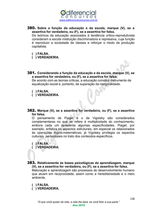 www.odiferencialconcursos.com.br
138
“O que você quiser da vida, a vida lhe dará, se você fizer a sua parte.”
Ano 2012
380. Sobre a função da educação e da escola, marque (V), se a
assertiva for verdadeira, ou (F), se a assertiva for falsa.
Os teóricos da educação associados à tendência crítico-reprodutivista
consideram a escola instituição discriminadora e repressiva, cuja função
é reproduzir a sociedade de classes e reforçar o modo de produção
capitalista.
( ) FALSA.
( ) VERDADEIRA.
381. Considerando a função da educação e da escola, marque (V), se
a assertiva for verdadeira, ou (F), se a assertiva for falsa.
De acordo com as teorias críticas, a educação constitui instrumento de
equalização social e, portanto, de superação da marginalidade.
( ) FALSA.
( ) VERDADEIRA.
382. Marque (V), se a assertiva for verdadeira, ou (F), se a assertiva
for falsa.
O pensamento de Piaget e o de Vigotsky são considerados
complementares no que se refere à multiplicidade do conhecimento,
embora cada um apresenta algumas especificidades. Piaget, por
exemplo, enfatiza os aspectos estruturais, em especial os relacionados
às operações lógico-matemáticas; já Vigotsky privilegia os aspectos
culturais, perceptíveis no trato dos conteúdos específicos.
( ) FALSA.
( ) VERDADEIRA.
383. Relativamente às bases psicológicas da aprendizagem, marque
(V), se a assertiva for verdadeira, ou (F), se a assertiva for falsa.
Maturação e aprendizagem são processos do desenvolvimento humano
que atuam em reciprocidade, assim como a hereditariedade e o meio
ambiente.
( ) FALSA.
( ) VERDADEIRA.
 