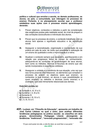 www.odiferencialconcursos.com.br
157
“O que você quiser da vida, a vida lhe dará, se você fizer a sua parte.”
Ano 2012
política e cultural que envolve a escola, os demais professores, os
alunos, os pais, a comunidade, que interagem no processo de
ensino). Portanto, é no planejamento escolar que o professor
estabelece suas ações com o processo ensino aprendizagem,
devendo:
I. Prever objetivos, conteúdos e métodos a partir da consideração
das exigências postas pela realidade social, do nível de preparo e
das condições socioculturais e individuais dos alunos.
II. Prever que no processo de ensino, o conteúdo trabalhado com os
alunos terá apenas o significado educativo e de reprodução
social.
III. Assegurar a racionalização, organização e coordenação da sua
prática em sala de aula, de modo que possibilite a realização de
um ensino de qualidade e evite a improvisação e a rotina.
IV. Atualizar o conteúdo sempre que necessário, aperfeiçoando-o em
relação aos progressos feitos no campo do conhecimento,
adequando-os às condições de aprendizagem de seus alunos,
bem como os métodos, técnicas e recursos de ensino que vão
sendo incorporados à experiência cotidiana.
V. Assegurar a unidade e a coerência da sua atuação, uma vez que
isso torna possível inter-relacionar, os elementos que compõem o
processo de ensino: os objetivos (para que ensinar), os
conteúdos (o que ensinar), os alunos e suas possibilidades (a
quem ensinar), os métodos e técnicas (como ensinar) e a
avaliação, que está intimamente relacionada aos demais.
Está (ao) correta (s):
a) Somente II, III, IV e V.
b) Somente I, II, III e IV.
c) Somente III.
d) Somente I, III, IV e V.
e) I, II, III, IV e V.
437. Luckesi, em “Filosofia da Educação”, apresenta um trabalho de
José Carlos Libâneo no qual o autor, para analisar diferentes
tendências pedagógicas na prática escolar, as classifica em dois
grupos, denominados Pedagogia Liberal, abrangendo as
tendências “tradicional”, “renovada progressivista”, “renovada não
 