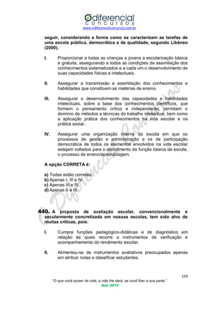 www.odiferencialconcursos.com.br
159
“O que você quiser da vida, a vida lhe dará, se você fizer a sua parte.”
Ano 2012
seguir, considerando a forma como se caracterizam as tarefas de
uma escola pública, democrática e de qualidade, segundo Libâneo
(2000).
I. Proporcionar a todas as crianças e jovens a escolarização básica
e gratuita, assegurando a todos as condições de assimilação dos
conhecimentos sistematizados e a cada um o desenvolvimento de
suas capacidades físicas e intelectuais.
II. Assegurar a transmissão e assimilação dos conhecimentos e
habilidades que constituem as matérias de ensino.
III. Assegurar o desenvolvimento das capacidades e habilidades
intelectuais, sobre a base dos conhecimentos científicos, que
formem o pensamento crítico e independente, permitam o
domínio de métodos e técnicas do trabalho intelectual, bem como
a aplicação prática dos conhecimentos na vida escolar e na
prática social.
IV. Assegurar uma organização interna da escola em que os
processos de gestão e administração e os de participação
democrática de todos os elementos envolvidos na vida escolar
estejam voltados para o atendimento da função básica da escola,
o processo de ensino/aprendizagem.
A opção CORRETA é:
a) Todas estão corretas.
b) Apenas I, III e IV.
c) Apenas III e IV.
d) Apenas II e III.
440. A proposta de avaliação escolar, convencionalmente e
secularmente concretizada em nossas escolas, tem sido alvo de
muitas críticas, pois:
I. Cumpre funções pedagógico-didáticas e de diagnóstico em
relação às quais recorre a instrumentos de verificação e
acompanhamento do rendimento escolar.
II. Alimentou-se de instrumentos avaliativos preocupados apenas
em atribuir notas e classificar estudantes.
 