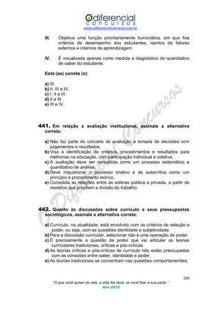 www.odiferencialconcursos.com.br
160
“O que você quiser da vida, a vida lhe dará, se você fizer a sua parte.”
Ano 2012
III. Objetiva uma função prioritariamente burocrática, em que fixa
critérios de desempenho dos estudantes, isentos de fatores
externos e internos de aprendizagem.
IV. É visualizada apenas como medida e diagnóstico do quantitativo
de saber do estudante.
Está (ao) correta (s):
a) III.
b) II, III e IV.
c) I, II e III.
d) II e III.
e) III e IV.
441. Em relação a avaliação institucional, assinale a alternativa
correta:
a) Não faz parte do conceito de avaliação a tomada de decisões com
julgamentos e resultados.
b) Visa à identificação de critérios, procedimentos e resultados para
melhorias na educação, com participação individual e coletiva.
c) A avaliação deve ser concebida como um processo sistemático e
quantitativo de análise.
d) Deve impulsionar o processo criativo e de autocrítica como um
princípio e procedimento teórico.
e) Consolida as relações entre as esferas pública e privada, a partir de
modelos que propõem a divisão do trabalho.
442. Quanto às discussões sobre currículo e seus pressupostos
sociológicos, assinale a alternativa correta:
a) Currículo, na atualidade, está envolvido com os critérios de seleção e
poder, ou seja, com as questões identidade e subjetividade.
b) Para a discussão curricular, selecionar não é uma operação de poder.
c) É precisamente a questão de poder que vai articular as teorias
curriculares tradicionais, críticas e pós-críticas.
d) As teorias críticas e pós-críticas de currículo não estão preocupadas
com as conexões entre saber, identidade e poder.
e) As teorias tradicionais se concentram nas questões comportamentais.
 