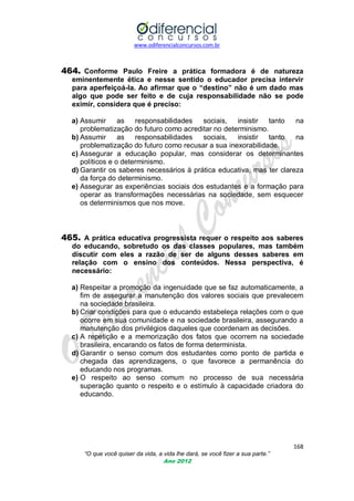 www.odiferencialconcursos.com.br
168
“O que você quiser da vida, a vida lhe dará, se você fizer a sua parte.”
Ano 2012
464. Conforme Paulo Freire a prática formadora é de natureza
eminentemente ética e nesse sentido o educador precisa intervir
para aperfeiçoá-la. Ao afirmar que o “destino” não é um dado mas
algo que pode ser feito e de cuja responsabilidade não se pode
eximir, considera que é preciso:
a) Assumir as responsabilidades sociais, insistir tanto na
problematização do futuro como acreditar no determinismo.
b) Assumir as responsabilidades sociais, insistir tanto na
problematização do futuro como recusar a sua inexorabilidade.
c) Assegurar a educação popular, mas considerar os determinantes
políticos e o determinismo.
d) Garantir os saberes necessários à prática educativa, mas ter clareza
da força do determinismo.
e) Assegurar as experiências sociais dos estudantes e a formação para
operar as transformações necessárias na sociedade, sem esquecer
os determinismos que nos move.
465. A prática educativa progressista requer o respeito aos saberes
do educando, sobretudo os das classes populares, mas também
discutir com eles a razão de ser de alguns desses saberes em
relação com o ensino dos conteúdos. Nessa perspectiva, é
necessário:
a) Respeitar a promoção da ingenuidade que se faz automaticamente, a
fim de assegurar a manutenção dos valores sociais que prevalecem
na sociedade brasileira.
b) Criar condições para que o educando estabeleça relações com o que
ocorre em sua comunidade e na sociedade brasileira, assegurando a
manutenção dos privilégios daqueles que coordenam as decisões.
c) A repetição e a memorização dos fatos que ocorrem na sociedade
brasileira, encarando os fatos de forma determinista.
d) Garantir o senso comum dos estudantes como ponto de partida e
chegada das aprendizagens, o que favorece a permanência do
educando nos programas.
e) O respeito ao senso comum no processo de sua necessária
superação quanto o respeito e o estímulo à capacidade criadora do
educando.
 