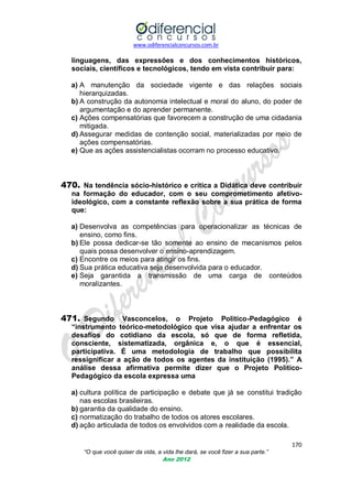 www.odiferencialconcursos.com.br
170
“O que você quiser da vida, a vida lhe dará, se você fizer a sua parte.”
Ano 2012
linguagens, das expressões e dos conhecimentos históricos,
sociais, científicos e tecnológicos, tendo em vista contribuir para:
a) A manutenção da sociedade vigente e das relações sociais
hierarquizadas.
b) A construção da autonomia intelectual e moral do aluno, do poder de
argumentação e do aprender permanente.
c) Ações compensatórias que favorecem a construção de uma cidadania
mitigada.
d) Assegurar medidas de contenção social, materializadas por meio de
ações compensatórias.
e) Que as ações assistencialistas ocorram no processo educativo.
470. Na tendência sócio-histórico e crítica a Didática deve contribuir
na formação do educador, com o seu comprometimento afetivo-
ideológico, com a constante reflexão sobre a sua prática de forma
que:
a) Desenvolva as competências para operacionalizar as técnicas de
ensino, como fins.
b) Ele possa dedicar-se tão somente ao ensino de mecanismos pelos
quais possa desenvolver o ensino-aprendizagem.
c) Encontre os meios para atingir os fins.
d) Sua prática educativa seja desenvolvida para o educador.
e) Seja garantida a transmissão de uma carga de conteúdos
moralizantes.
471. Segundo Vasconcelos, o Projeto Politico-Pedagógico é
“instrumento teórico-metodológico que visa ajudar a enfrentar os
desafios do cotidiano da escola, só que de forma refletida,
consciente, sistematizada, orgânica e, o que é essencial,
participativa. É uma metodologia de trabalho que possibilita
ressignificar a ação de todos os agentes da instituição (1995).” A
análise dessa afirmativa permite dizer que o Projeto Politico-
Pedagógico da escola expressa uma
a) cultura política de participação e debate que já se constitui tradição
nas escolas brasileiras.
b) garantia da qualidade do ensino.
c) normatização do trabalho de todos os atores escolares.
d) ação articulada de todos os envolvidos com a realidade da escola.
 