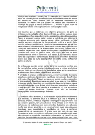 www.odiferencialconcursos.com.br
186
“O que você quiser da vida, a vida lhe dará, se você fizer a sua parte.”
Ano 2012
interligadas e sujeitas a contradições. Por exemplo, os conteúdos escolares
estão em contradição não somente com as possibilidades reais dos alunos
em assimilá-los como também com os interesses majoritários da
sociedade, na medida em que podem ser usados para disseminar a
ideologia de grupos e classes minoritárias. O mesmo se pode dizer em
relação aos valores e ideais proclamados na legislação escolar.
Isso significa que a elaboração dos objetivos pressupõe, da parte do
professor, uma avaliação crítica das referências que utiliza, balizada pelas
suas opções em face dos determinantes sociopolíticos da prática educativa.
Assim, o professor precisa saber avaliar a pertinência dos objetivos e
conteúdos propostos pelo sistema escolar oficial, verificando em que
medida atendem exigências de democratização política e social; deve,
também, saber compatibilizar os conteúdos com necessidades, aspirações,
expectativas da clientela escolar, bem como toma-los exequíveis face às
condições socioculturais e de aprendizagem dos alunos. Quanto mais o
professor se perceber como agente de uma prática profissional inserida no
contexto mais amplo da prática social, mais capaz ele será de fazer
correspondência entre os conteúdos que ensina e sua relevância social,
frente às exigências de transformação da sociedade presente e diante das
tarefas que cabe ao aluno desempenhar no âmbito social, profissional,
político e cultural.
Os professores que não tomam partido de forma consciente e crítica ante
às contradições sociais acabam repassando para a prática profissional
valores, ideais, concepções sobre a sociedade e sobre a criança contrários
aos interesses da população majoritária da sociedade.
A atividade de ensinar é vista, comumente, como transmissão da matéria
aos alunos, realização de exercícios repetitivos, memorização de definições
e fórmulas. O professor ―passa‖ a matéria, os alunos escutam, respondem
o ―interrogatório‖ do professor para reproduzir o que está no livro didático,
praticam o que foi transmitido em exercícios de classe ou tarefas de casa e
decoram tudo para a prova. Este é o tipo de ensino existente na maioria de
nossas escolas, uma forma peculiar e empobrecida do que se costuma
chamar de ensino tradicional. Vejamos quais são as limitações
pedagógicas e didáticas desse tipo de ensino.
- O professor passa a matéria, o aluno recebe e reproduz mecanicamente o
que absorveu. O elemento ativo é o professor que fala e interpreta o
conteúdo. O aluno, ainda que responsa o interrogatório do professor e faça
os exercícios pedidos, tem uma atividade muito limitada e um mínimo de
participação na elaboração dos conhecimentos. Subestima-se a atividade
mental dos alunos privando-os de desenvolverem suas potencialidades
cognitivas, suas capacidades e habilidades, de forma a ganharem
independência de pensamento. O ensino deve ser mais do que isso.
Compreende ações conjuntas do professor e dos alunos pelas quais estes
são estimulados a assimilar, consciente e ativamente, os conteúdos e os
métodos, de assimilá-los com suas forças intelectuais próprias, bem como
 