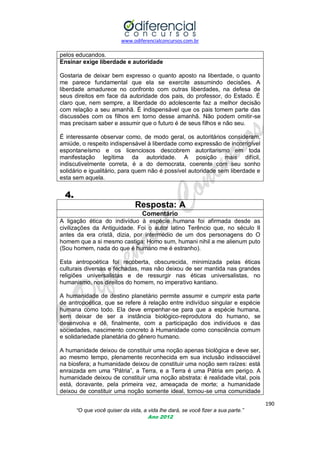 www.odiferencialconcursos.com.br
190
“O que você quiser da vida, a vida lhe dará, se você fizer a sua parte.”
Ano 2012
pelos educandos.
Ensinar exige liberdade e autoridade
Gostaria de deixar bem expresso o quanto aposto na liberdade, o quanto
me parece fundamental que ela se exercite assumindo decisões. A
liberdade amadurece no confronto com outras liberdades, na defesa de
seus direitos em face da autoridade dos pais, do professor, do Estado. É
claro que, nem sempre, a liberdade do adolescente faz a melhor decisão
com relação a seu amanhã. É indispensável que os pais tomem parte das
discussões com os filhos em torno desse amanhã. Não podem omitir-se
mas precisam saber e assumir que o futuro é de seus filhos e não seu.
É interessante observar como, de modo geral, os autoritários consideram,
amiúde, o respeito indispensável à liberdade como expressão de incorrigível
espontaneísmo e os licenciosos descobrem autoritarismo em toda
manifestação legítima da autoridade. A posição mais difícil,
indiscutivelmente correta, é a do democrata, coerente com seu sonho
solidário e igualitário, para quem não é possível autoridade sem liberdade e
esta sem aquela.
4.
Resposta: A
Comentário
A ligação ética do indivíduo à espécie humana foi afirmada desde as
civilizações da Antiguidade. Foi o autor latino Terêncio que, no século II
antes da era cristã, dizia, por intermédio de um dos personagens do O
homem que a si mesmo castiga: Homo sum, humani nihil a me alienum puto
(Sou homem, nada do que é humano me é estranho).
Esta antropoética foi recoberta, obscurecida, minimizada pelas éticas
culturais diversas e fechadas, mas não deixou de ser mantida nas grandes
religiões universalistas e de ressurgir nas éticas universalistas, no
humanismo, nos direitos do homem, no imperativo kantiano.
A humanidade de destino planetário permite assumir e cumprir esta parte
de antropoética, que se refere á relação entre indivíduo singular e espécie
humana como todo. Ela deve empenhar-se para que a espécie humana,
sem deixar de ser a instância biológico-reprodutora do humano, se
desenvolva e dê, finalmente, com a participação dos indivíduos e das
sociedades, nascimento concreto à Humanidade como consciência comum
e solidariedade planetária do gênero humano.
A humanidade deixou de constituir uma noção apenas biológica e deve ser,
ao mesmo tempo, plenamente reconhecida em sua inclusão indissociável
na biosfera; a humanidade deixou de constituir uma noção sem raízes: está
enraizada em uma ―Pátria‖, a Terra, e a Terra é uma Pátria em perigo. A
humanidade deixou de constituir uma noção abstrata: é realidade vital, pois
está, doravante, pela primeira vez, ameaçada de morte; a humanidade
deixou de constituir uma noção somente ideal, tornou-se uma comunidade
 