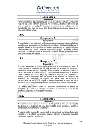 www.odiferencialconcursos.com.br
200
“O que você quiser da vida, a vida lhe dará, se você fizer a sua parte.”
Ano 2012
Resposta: E
Comentário
Para Paulo Freire, o pensar certo, do ponto de vista do professor, implica no
respeito ao senso comum existente no educando, durante o processo de
sua necessária superação. O respeito e o estímulo à capacidade criadora
contribuirão para que ele possa sair da consciência ingênua e passe a ter
uma consciência crítica.
22.
Resposta: A
Comentário
O autoritarismo por parte dos professores aparece como uma das principais
questões que influenciam a relação professor-aluno. É relevante notar que a
questão disciplinar é necessária em sala de aula, porém as regras ou limites
criados devem ser discutidos com o outro participante do processo, o aluno,
para que os mesmos desenvolvam autonomia de ideais e principalmente
uma visão crítica de mundo.
23.
Resposta: C
Comentário
A prática educativa enquanto prática humana é absolutamente ética. A
razão afetiva e fundamental de tais atitudes se enraíza na dimensão
metafísica do ser humano. Segundo Freire trata-se da vocação ontológica
para o ―ser mais‖ e da sua natureza constituindo-se social e historicamente,
como presença no mundo como algo original e singular, uma presença no
mundo, com o mundo e com os outros. É no domínio da decisão, da
avaliação, da liberdade, da ruptura, da opção, que se instaura a
necessidade da ética e se impõe a responsabilidade. A ética se torna
inevitável e sua transgressão possível, é um desvalor, jamais uma virtude.
De acordo com Freire, cabe ao educador testemunhar o direito de
comparar, de escolher, de romper, de decidir e estimular a assunção do
direito ao respeito por parte dos educandos.
24.
Resposta: D
Comentário
A parceria entre escola e comunidade é indispensável para uma Educação
de qualidade e depende de uma boa relação entre familiares, gestores,
professores, funcionários e estudantes.
A aproximação da relação entre escola e comunidade gera benefícios aos
moradores e à própria comunidade escolar, além de restabelecer relações
mútuas de respeito e confiança.
 