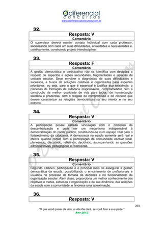 www.odiferencialconcursos.com.br
203
“O que você quiser da vida, a vida lhe dará, se você fizer a sua parte.”
Ano 2012
32.
Resposta: V
Comentário
O supervisor deverá manter contato individual com cada professor,
socializando com cada um suas dificuldades, ansiedades e necessidades e,
coletivamente, construindo projeto interdisciplinar.
33.
Resposta: F
Comentário
A gestão democrática e participativa não se identifica com decisões a
respeito de aspectos e ações secundárias, fragmentadas e isoladas da
unidade escolar. Deve envolver o diagnóstico de suas dificuldades e
sucessos, a busca de soluções coletivas e organizadas para aspectos
prioritários, ou seja, para o que é essencial e justifica sua existência: o
processo de formação de cidadãos responsáveis, comprometidos com a
construção de melhor qualidade de vida para todos, de humanização
solidária e prazerosa, com o resgate do compromisso e do respeito que
devem caracterizar as relações democráticas no seu interior e no seu
entorno.
34.
Resposta: V
Comentário
A participação possui estreita vinculação com o processo de
descentralização e pode ser um mecanismo indispensável à
democratização do poder público, constituindo-se num espaço vital para o
fortalecimento da cidadania. A democracia na escola somente será real e
efetiva quando contar com a participação da comunidade escolar local,
planejando, discutindo, refletindo, decidindo, acompanhando as questões
administrativas, pedagógicas e financeiras.
35.
Resposta: V
Comentário
Segundo Libâneo, participação é o principal meio de assegurar a gestão
democrática da escola, possibilitando o envolvimento de profissionais e
usuários no processo de tomada de decisões e no funcionamento da
organização escolar. Além disso, proporciona um melhor conhecimento dos
objetivos e metas, estrutura e organização e de sua dinâmica, das relações
da escola com a comunidade, e favorece uma aproximação.
36.
Resposta: V
 