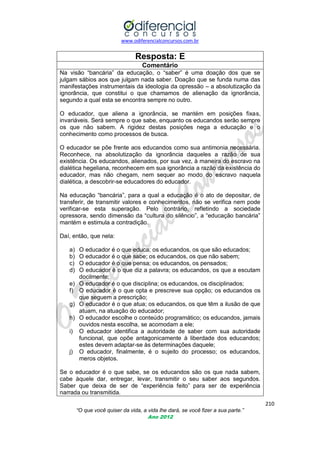www.odiferencialconcursos.com.br
210
“O que você quiser da vida, a vida lhe dará, se você fizer a sua parte.”
Ano 2012
Resposta: E
Comentário
Na visão ―bancária‖ da educação, o ―saber‖ é uma doação dos que se
julgam sábios aos que julgam nada saber. Doação que se funda numa das
manifestações instrumentais da ideologia da opressão – a absolutização da
ignorância, que constitui o que chamamos de alienação da ignorância,
segundo a qual esta se encontra sempre no outro.
O educador, que aliena a ignorância, se mantém em posições fixas,
invariáveis. Será sempre o que sabe, enquanto os educandos serão sempre
os que não sabem. A rigidez destas posições nega a educação e o
conhecimento como processos de busca.
O educador se põe frente aos educandos como sua antimonia necessária.
Reconhece, na absolutização da ignorância daqueles a razão de sua
existência. Os educandos, alienados, por sua vez, à maneira do escravo na
dialética hegeliana, reconhecem em sua ignorância a razão da existência do
educador, mas não chegam, nem sequer ao modo do escravo naquela
dialética, a descobrir-se educadores do educador.
Na educação ―bancária‖, para a qual a educação é o ato de depositar, de
transferir, de transmitir valores e conhecimentos, não se verifica nem pode
verificar-se esta superação. Pelo contrário, refletindo a sociedade
opressora, sendo dimensão da ―cultura do silêncio‖, a ―educação bancária‖
mantém e estimula a contradição.
Daí, então, que nela:
a) O educador é o que educa; os educandos, os que são educados;
b) O educador é o que sabe; os educandos, os que não sabem;
c) O educador é o que pensa; os educandos, os pensados;
d) O educador é o que diz a palavra; os educandos, os que a escutam
docilmente;
e) O educador é o que disciplina; os educandos, os disciplinados;
f) O educador é o que opta e prescreve sua opção; os educandos os
que seguem a prescrição;
g) O educador é o que atua; os educandos, os que têm a ilusão de que
atuam, na atuação do educador;
h) O educador escolhe o conteúdo programático; os educandos, jamais
ouvidos nesta escolha, se acomodam a ele;
i) O educador identifica a autoridade de saber com sua autoridade
funcional, que opõe antagonicamente à liberdade dos educandos;
estes devem adaptar-se às determinações daquele;
j) O educador, finalmente, é o sujeito do processo; os educandos,
meros objetos.
Se o educador é o que sabe, se os educandos são os que nada sabem,
cabe àquele dar, entregar, levar, transmitir o seu saber aos segundos.
Saber que deixa de ser de ―experiência feito‖ para ser de experiência
narrada ou transmitida.
 