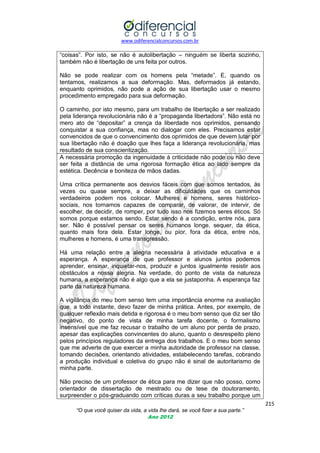 www.odiferencialconcursos.com.br
215
“O que você quiser da vida, a vida lhe dará, se você fizer a sua parte.”
Ano 2012
―coisas‖. Por isto, se não é autolibertação – ninguém se liberta sozinho,
também não é libertação de uns feita por outros.
Não se pode realizar com os homens pela ―metade‖. E, quando os
tentamos, realizamos a sua deformação. Mas, deformados já estando,
enquanto oprimidos, não pode a ação de sua libertação usar o mesmo
procedimento empregado para sua deformação.
O caminho, por isto mesmo, para um trabalho de libertação a ser realizado
pela liderança revolucionária não é a ―propaganda libertadora‖. Não está no
mero ato de ―depositar‖ a crença da liberdade nos oprimidos, pensando
conquistar a sua confiança, mas no dialogar com eles. Precisamos estar
convencidos de que o convencimento dos oprimidos de que devem lutar por
sua libertação não é doação que lhes faça a liderança revolucionária, mas
resultado de sua conscientização.
A necessária promoção da ingenuidade à criticidade não pode ou não deve
ser feita a distância de uma rigorosa formação ética ao lado sempre da
estética. Decência e boniteza de mãos dadas.
Uma crítica permanente aos desvios fáceis com que somos tentados, às
vezes ou quase sempre, a deixar as dificuldades que os caminhos
verdadeiros podem nos colocar. Mulheres e homens, seres histórico-
sociais, nos tornamos capazes de comparar, de valorar, de intervir, de
escolher, de decidir, de romper, por tudo isso nos fizemos seres éticos. Só
somos porque estamos sendo. Estar sendo é a condição, entre nós, para
ser. Não é possível pensar os seres humanos longe, sequer, da ética,
quanto mais fora dela. Estar longe, ou pior, fora da ética, entre nós,
mulheres e homens, é uma transgressão.
Há uma relação entre a alegria necessária à atividade educativa e a
esperança. A esperança de que professor e alunos juntos podemos
aprender, ensinar, inquietar-nos, produzir e juntos igualmente resistir aos
obstáculos a nossa alegria. Na verdade, do ponto de vista da natureza
humana, a esperança não é algo que a ela se justaponha. A esperança faz
parte da natureza humana.
A vigilância do meu bom senso tem uma importância enorme na avaliação
que, a todo instante, devo fazer de minha prática. Antes, por exemplo, de
qualquer reflexão mais detida e rigorosa é o meu bom senso que diz ser tão
negativo, do ponto de vista de minha tarefa docente, o formalismo
insensível que me faz recusar o trabalho de um aluno por perda de prazo,
apesar das explicações convincentes do aluno, quanto o desrespeito pleno
pelos princípios reguladores da entrega dos trabalhos. E o meu bom senso
que me adverte de que exercer a minha autoridade de professor na classe,
tomando decisões, orientando atividades, estabelecendo tarefas, cobrando
a produção individual e coletiva do grupo não é sinal de autoritarismo de
minha parte.
Não preciso de um professor de ética para me dizer que não posso, como
orientador de dissertação de mestrado ou de tese de doutoramento,
surpreender o pós-graduando com críticas duras a seu trabalho porque um
 