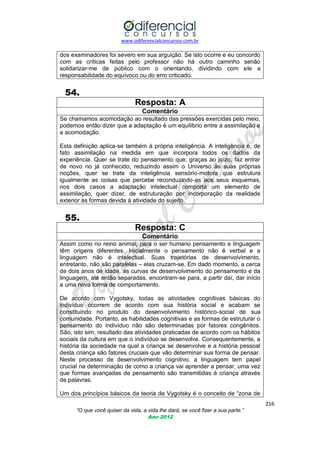 www.odiferencialconcursos.com.br
216
“O que você quiser da vida, a vida lhe dará, se você fizer a sua parte.”
Ano 2012
dos examinadores foi severo em sua arguição. Se isto ocorre e eu concordo
com as críticas feitas pelo professor não há outro caminho senão
solidarizar-me de público com o orientando, dividindo com ele a
responsabilidade do equívoco ou do erro criticado.
54.
Resposta: A
Comentário
Se chamamos acomodação ao resultado das pressões exercidas pelo meio,
podemos então dizer que a adaptação é um equilíbrio entre a assimilação e
a acomodação.
Esta definição aplica-se também à própria inteligência. A inteligência é, de
fato assimilação na medida em que incorpora todos os dados da
experiência. Quer se trate do pensamento que, graças ao juízo, faz entrar
de novo no já conhecido, reduzindo assim o Universo às suas próprias
noções, quer se trate da inteligência sensório-motora que estrutura
igualmente as coisas que percebe reconduzindo-as aos seus esquemas,
nos dois casos a adaptação intelectual comporta um elemento de
assimilação, quer dizer, de estruturação por incorporação da realidade
exterior às formas devida à atividade do sujeito.
55.
Resposta: C
Comentário
Assim como no reino animal, para o ser humano pensamento e linguagem
têm origens diferentes. Inicialmente o pensamento não é verbal e a
linguagem não é intelectual. Suas trajetórias de desenvolvimento,
entretanto, não são paralelas – elas cruzam-se. Em dado momento, a cerca
de dois anos de idade, as curvas de desenvolvimento do pensamento e da
linguagem, até então separadas, encontram-se para, a partir daí, dar início
a uma nova forma de comportamento.
De acordo com Vygotsky, todas as atividades cognitivas básicas do
indivíduo ocorrem de acordo com sua história social e acabam se
constituindo no produto do desenvolvimento histórico-social de sua
comunidade. Portanto, as habilidades cognitivas e as formas de estruturar o
pensamento do indivíduo não são determinadas por fatores congênitos.
São, isto sim, resultado das atividades praticadas de acordo com os hábitos
sociais da cultura em que o indivíduo se desenvolve. Consequentemente, a
história da sociedade na qual a criança se desenvolve e a história pessoal
desta criança são fatores cruciais que vão determinar sua forma de pensar.
Neste processo de desenvolvimento cognitivo, a linguagem tem papel
crucial na determinação de como a criança vai aprender a pensar, uma vez
que formas avançadas de pensamento são transmitidas à criança através
de palavras.
Um dos princípios básicos da teoria de Vygotsky é o conceito de ―zona de
 