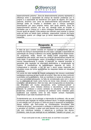 www.odiferencialconcursos.com.br
217
“O que você quiser da vida, a vida lhe dará, se você fizer a sua parte.”
Ano 2012
desenvolvimento próximo‖. Zona de desenvolvimento próximo representa a
diferença entre a capacidade da criança de resolver problemas por si
própria e a capacidade de resolvê-los com ajuda de alguém. Em outras
palavras, teríamos uma ―zona de desenvolvimento auto-suficiente‖ que
abrange todas as funções e atividades que a criança consegue
desempenhar por seus próprios meios, sem ajuda externa. Zona de
desenvolvimento próximo, por sua vez, abrange todas as funções e
atividades que a criança ou o aluno consegue desempenhar apenas se
houver ajuda de alguém. Esta pessoa que intervém para orientar a criança
pode ser tanto um adulto (pais, professor, responsável, instrutor de língua
estrangeira) quanto um colega que já tenha desenvolvido a habilidade
requerida.
56.
Resposta: A
Comentário
A ideia de que o ensino consiste em repassar os conhecimentos para o
espírito da criança é acompanhada de uma outra: a de que a capacidade de
assimilação da criança é idêntica à do adulto, apenas menos desenvolvida.
Os programas, então, devem ser dados numa progressão lógica,
estabelecida pelo adulto, sem levar em conta as características próprias de
cada idade. A aprendizagem, assim, é receptiva e mecânica, para que se
recorre frequentemente à coação. A retenção do material ensinado é
garantida pela repetição de exercícios sistemáticos e recapitulação da
matéria. À transferência da aprendizagem depende do treino. É
indispensável a retenção, a fim de que o aluno possa responder às
situações novas de forma semelhantes às respostas dadas em situações
anteriores.
Um ponto de vista realista da relação pedagógica não recusa a autoridade
pedagógica expressa na sua função de ensinar. Mas não se deve confundir
autoridade com autoritarismo. Este se manifesta no receio do professor em
ver sua autoridade ameaçada; na falta de consideração para com o aluno
ou na imposição do medo como forma de tornar mais cômodo e menos
estafante o ato de ensinar. Além do mais, são incongruentes as dicotomias,
tão difundidas por muitos educadores, entre ―professor-policial‖ e
―professor-povo‖, entre métodos diretivos e não-diretivos, entre ensino
centrado no professor e ensino centrado no estudante. Ao adotar tais
dicotomias, amortece-se a presença do professor como mediador pelos
conteúdos que explicita, como se eles fossem sempre imposições
dogmáticas e que nada trouxessem de novo.
Evidentemente que, ao se advogar a intervenção do professor, não se está
concluindo pela negação da relação professor-aluno. A relação pedagógica
é uma relação com um grupo e o clima do grupo é essencial na pedagogia.
Nesse sentido, são bem-vindas as considerações formuladas pela
―dinâmica de grupo‖, que ensinam o professor a relacionar-se com a classe;
a perceber os conflitos; a saber que está lidando com uma coletividade e
não com indivíduos isolados, a adquirir-se a confiança dos alunos.
Entretanto, mais do que restringir-se ao malfadado ―trabalho em grupo‖, ou
 