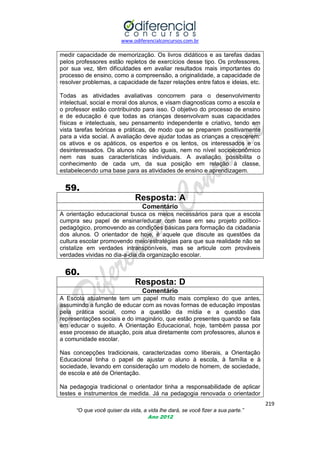 www.odiferencialconcursos.com.br
219
“O que você quiser da vida, a vida lhe dará, se você fizer a sua parte.”
Ano 2012
medir capacidade de memorização. Os livros didáticos e as tarefas dadas
pelos professores estão repletos de exercícios desse tipo. Os professores,
por sua vez, têm dificuldades em avaliar resultados mais importantes do
processo de ensino, como a compreensão, a originalidade, a capacidade de
resolver problemas, a capacidade de fazer relações entre fatos e ideias, etc.
Todas as atividades avaliativas concorrem para o desenvolvimento
intelectual, social e moral dos alunos, e visam diagnosticas como a escola e
o professor estão contribuindo para isso. O objetivo do processo de ensino
e de educação é que todas as crianças desenvolvam suas capacidades
físicas e intelectuais, seu pensamento independente e criativo, tendo em
vista tarefas teóricas e práticas, de modo que se preparem positivamente
para a vida social. A avaliação deve ajudar todas as crianças a crescerem:
os ativos e os apáticos, os espertos e os lentos, os interessados e os
desinteressados. Os alunos não são iguais, nem no nível socioeconômico
nem nas suas características individuais. A avaliação possibilita o
conhecimento de cada um, da sua posição em relação à classe,
estabelecendo uma base para as atividades de ensino e aprendizagem.
59.
Resposta: A
Comentário
A orientação educacional busca os meios necessários para que a escola
cumpra seu papel de ensinar/educar com base em seu projeto político-
pedagógico, promovendo as condições básicas para formação da cidadania
dos alunos. O orientador de hoje, é aquele que discute as questões da
cultura escolar promovendo meio/estratégias para que sua realidade não se
cristalize em verdades intransponíveis, mas se articule com prováveis
verdades vividas no dia-a-dia da organização escolar.
60.
Resposta: D
Comentário
A Escola atualmente tem um papel muito mais complexo do que antes,
assumindo a função de educar com as novas formas de educação impostas
pela prática social, como a questão da mídia e a questão das
representações sociais e do imaginário, que estão presentes quando se fala
em educar o sujeito. A Orientação Educacional, hoje, também passa por
esse processo de atuação, pois atua diretamente com professores, alunos e
a comunidade escolar.
Nas concepções tradicionais, caracterizadas como liberais, a Orientação
Educacional tinha o papel de ajustar o aluno à escola, à família e à
sociedade, levando em consideração um modelo de homem, de sociedade,
de escola e até de Orientação.
Na pedagogia tradicional o orientador tinha a responsabilidade de aplicar
testes e instrumentos de medida. Já na pedagogia renovada o orientador
 