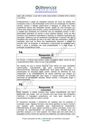 www.odiferencialconcursos.com.br
227
“O que você quiser da vida, a vida lhe dará, se você fizer a sua parte.”
Ano 2012
ação, até a síntese, o que não é outra coisa senão a unidade entre a teoria
e a prática.
Evidentemente o papel de mediação exercido em torno da análise dos
conteúdos exclui a não-diretividade como forma de orientação do trabalho
escolar, porque o diálogo adulto-aluno é desigual. O adulto tem mais
experiência acerca das realidades sociais, dispõe de uma formação (ao
menos deve dispor) para ensinar, possui conhecimentos e a ele cabe fazer
a análise dos conteúdos em confronto com as realidades sociais. A não-
diretividade abandona os alunos a seus próprios desejos, como se eles
tivessem uma tendência espontânea a alcançar os objetivos esperados da
educação. Sabemos que as tendências espontâneas e naturais não são o
tributárias das condições de vida e do meio. Não são suficientes o amor, a
aceitação, para que os filhos dos trabalhadores adquiram o desejo de
estudar mais, de progredir; é necessária a intervenção do professor para
levar o aluno a acreditar nas suas possibilidades, a ir mais longe, a
prolongar a experiência vivida.
74.
Resposta: D
Comentário
Ao brincar, a criança está sempre acima da própria idade, acima de seu
comportamento diário, maior do que é na realidade.
Na medida em que a criança imita os mais velhos em suas atividades
padronizadas culturalmente, ela gera oportunidades para o
desenvolvimento intelectual. Inicialmente, seus jogos são lembranças e
reproduções de situações reais; porém, através da dinâmica de sua
imaginação e do reconhecimento de regras implícitas que dirigem as
atividades reproduzidas em seus jogos, a criança adquire um controle
elementar do pensamento abstrato. Nesse sentido, o brinquedo dirige o
desenvolvimento.
75.
Resposta: D
Comentário
Para Vigotsky, a mente humana nem cresce naturalmente, por bem
alimentada que esteja, nem se encontra livre das travas das limitações
históricas. A linguagem proporciona um meio para classificar os
pensamentos de cada um sobre o mundo.
É impossível conceber o dinamismo de Vigotsky sem ter presente a
revolução russa. Vigotsky formulou uma teoria genética na qual o homem
era ajudado pela sociedade para desenvolver-se plenamente.
Diferentemente de seus rígidos mentores e críticos marxistas, incluiu um
―princípio de espontaneidade‖ na consciência e na reflexão que nos
permitira avançar a um nível superior. Os meios para isto eram tanto a
linguagem como a forma em que ela nos relaciona, ao mesmo tempo, com
 