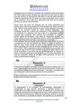www.odiferencialconcursos.com.br
230
“O que você quiser da vida, a vida lhe dará, se você fizer a sua parte.”
Ano 2012
desengano que me consome e imobiliza. Sou professor a favor da boniteza
de minha própria prática, boniteza que dela some se não cuido do saber
que devo ensinar, se não brigo por este saber, se não luto pelas condições
materiais necessárias sem as quais meu corpo, descuidado, corre o risco
de se amofinar e de já não ser o testemunho que deve ser de lutador
pertinaz, que cansa mas não desiste.
Assim como não posso ser professor sem me achar capacitado para
ensinar certo e bem os conteúdos de minha disciplina não posso, por outro
lado, reduzir minha prática docente ao puro ensino daqueles conteúdos.
Esse é um momento apenas de minha atividade pedagógica. Tão
importante quanto ele, o ensino dos conteúdos é o meu testemunho ético
ao ensiná-los. E a decência com que o faço. E a preparação científica
revelada sem arrogância, pelo contrário, com humildade. É o respeito
jamais negado ao educando, a seu saber de ―experiência de feito‖ que
busco superar com ele. Tão importante quanto o ensino dos conteúdos é a
minha coerência entre o que digo, o que escrevo e o que faço.
Com professor não devo poupar oportunidade para testemunhar aos alunos
a segurança com que me comporto ao discutir um tema, ao analisar um
fato, ao expor minha posição em face de uma decisão governamental.
Minha segurança não repousa na falsa suposição de que sei tudo, de que
sou o ―maior‖. Minha segurança se funda na convicção de que sei algo e de
que ignoro algo a que se junta a certeza de que posso saber melhor o que
já sei e conhecer o que ainda não sei. Minha segurança se alicerça no
saber confirmado pela própria experiência de que, se minha inconclusão, de
que sou consciente, atesta, de um lado, minha ignorância, me abre, de
outro, o caminho para conhecer.
79.
Resposta: A
Comentário
A filosofia que norteia a concepção humanista de ensino é a democracia, ou
seja, o aluno passa a ser responsável pelos seus próprios atos. É essa uma
das principais características dessa educação – criar meios, condições para
que o aluno por si próprio busque resolver os seus problemas.
A ideia de liberdade nessa pedagogia é muito forte, pois é ela quem norteia
todo processo educativo do aluno.
80.
Resposta: B
Comentário
O planejamento é um processo de racionalização, organização e
coordenação da ação docente, articulando a atividade escolar e a
problemática do contexto social. A escola, os professores e os alunos são
integrantes da dinâmica das relações sociais; tudo o que acontece no meio
escolar está atravessando por influências econômicas, políticas e culturais
que caracterizam a sociedade de classes. Isso significa que os elementos
 