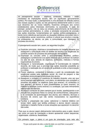 www.odiferencialconcursos.com.br
231
“O que você quiser da vida, a vida lhe dará, se você fizer a sua parte.”
Ano 2012
do planejamento escolar – objetivos, conteúdos, métodos – estão
recheados de implicações sociais, têm um significado genuinamente
político. Por essa razão, o planejamento é uma atividade de reflexão acerca
das nossas opções e ações; se não pensarmos detidamente sobre o rumo
que devemos dar ao nosso trabalho, ficaremos entregues aos rumos
estabelecidos pelos interesses dominantes na sociedade. A ação de
planejar, portanto, não se reduz ao simples preenchimento de formulários
para controle administrativo; é, antes, a atividade consciente de previsão
das ações docentes, fundamentadas em opções político-pedagógicas, e
tendo como referência permanente as situações didáticas concretas (isto é,
a problemática social, econômica, política e cultural que envolve a escola,
os professores, os alunos, os pais, a comunidade, que interagem no
processo de ensino).
O planejamento escolar tem, assim, as seguintes funções:
a) Explicitar princípios, diretrizes e procedimentos do trabalho docente que
assegurem a articulação entre as tarefas da escola e as exigências do
contexto social e do processo de participação democrática.
b) Expressar os vínculos entre o posicionamento filosófico, político-
pedagógico e profissional e as ações efetivas que o professor irá realizar
na sala de aula, através de objetivos, conteúdos, métodos e formas
organizativas do ensino.
c) Assegurar a racionalização, organização e coordenação do trabalho
docente, de modo que a previsão das ações docentes possibilite ao
professor a realização de um ensino de qualidade e evite a improvisação
e a rotina.
d) Prever objetivos, conteúdos e métodos a partir da consideração das
exigências postas pela realidade social, do nível de preparo e das
condições socioculturais e individuais dos alunos.
e) Assegurar a unidade e a coerência do trabalho docente, uma vez que
torna possível inter-relacionar, num plano, os elementos que compõem o
processo de ensino: os objetivos (para que ensinar), os conteúdos (o
que ensinar), os alunos e suas possibilidades (a quem ensinar), os
métodos e técnicas (como ensinar) e a avaliação, que está intimamente
relacionada aos demais.
f) Atualizar o conteúdo do plano sempre que é revisto, aperfeiçoando-o em
relação aos progressos feitos no campo de conhecimentos, adequando-
o às condições de aprendizagem dos alunos, aos métodos, técnicas e
recursos de ensino que vão sendo incorporados na experiência
cotidiana.
g) Facilitar a preparação das aulas: selecionar o material didático em
tempo hábil, saber que tarefas professor e alunos devem executar,
replanejar o trabalho frente a novas situações que aparecem no decorrer
das aulas.
Para que os alunos sejam efetivamente instrumentos para a ação, devem
ser como um guia de orientação e devem apresentar ordem sequencial,
objetividade, coerência, flexibilidade.
Em primeiro lugar, o plano é um guia de orientação, pois nele são
 