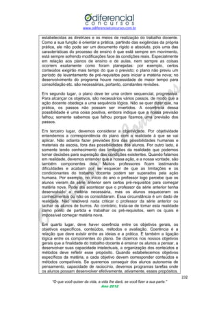 www.odiferencialconcursos.com.br
232
“O que você quiser da vida, a vida lhe dará, se você fizer a sua parte.”
Ano 2012
estabelecidas as diretrizes e os meios de realização do trabalho docente.
Como a sua função é orientar a prática, partindo das exigências da própria
prática, ele não pode ser um documento rígido e absoluto, pois uma das
características do processo de ensino é que está sempre em movimento,
está sempre sofrendo modificações face às condições reais. Especialmente
em relação aos planos de ensino e de aulas, nem sempre as coisas
ocorrem exatamente como foram planejadas: por exemplo, certos
conteúdos exigirão mais tempo do que o previsto; o plano não previu um
período de levantamento de pré-requisitos para iniciar a matéria nova; no
desenvolvimento do programa houve necessidade de maior tempo para
consolidação etc. são necessárias, portanto, constantes revisões.
Em segundo lugar, o plano deve ter uma ordem sequencial, progressiva.
Para alcançar os objetivos, são necessários vários passos, de modo que a
ação docente obedeça a uma sequência lógica. Não se quer dizer que, na
prática, os passos não possam ser invertidos. A ocorrência dessa
possibilidade é uma coisa positiva, embora indique que a nossa previsão
falhou; somente sabemos que falhou porque fizemos uma previsão dos
passos.
Em terceiro lugar, devemos considerar a objetividade. Por objetividade
entendemos a correspondência do plano com a realidade à que se vai
aplicar. Não adianta fazer previsões fora das possibilidades humanas e
materiais da escola, fora das possibilidades dos alunos. Por outro lado, é
somente tendo conhecimento das limitações da realidade que podemos
tomar decisões para superação das condições existentes. Quando falamos
em realidade, devemos entender que a nossa ação, e a nossa vontade, são
também componentes dela. Muitos professores ficam lastimando
dificuldades e acabam por se esquecer de que as limitações e os
condicionantes do trabalho docente podem ser superados pela ação
humana. Por exemplo, no início do ano o professor logo percebe que os
alunos vieram da série anterior sem certos pré-requisitos para começar
matéria nova. Pode até acontecer que o professor da série anterior tenha
desenvolvido a matéria necessária, mas os alunos esqueceram os
conhecimentos ou não os consolidaram. Essa circunstância é um dado de
realidade. Não resolverá nada criticar o professor da série anterior ou
tachar os alunos de burros. Ao contrário, trata-se de tomar esta realidade
como ponto de partida e trabalhar os pré-requisitos, sem os quais é
impossível começar matéria nova.
Em quarto lugar, deve haver coerência entre os objetivos gerais, os
objetivos específicos, conteúdos, métodos e avaliação. Coerência é a
relação que deve existir entre as ideias e a prática. E também a ligação
lógica entre os componentes do plano. Se dizemos nos nossos objetivos
gerais que a finalidade do trabalho docente é ensinar os alunos a pensar, a
desenvolver suas capacidade intelectuais, a organização dos conteúdos e
métodos deve refletir esse propósito. Quando estabelecemos objetivos
específicos da matéria, a cada objetivo devem corresponder conteúdos e
métodos compatíveis. Se queremos conseguir dos alunos autonomia de
pensamento, capacidade de raciocínio, devemos programas tarefas onde
os alunos possam desenvolver efetivamente, ativamente, esses propósitos.
 
