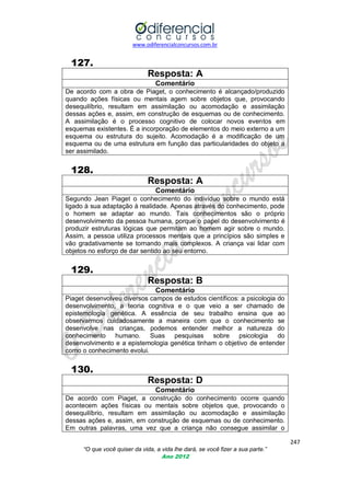 www.odiferencialconcursos.com.br
247
“O que você quiser da vida, a vida lhe dará, se você fizer a sua parte.”
Ano 2012
127.
Resposta: A
Comentário
De acordo com a obra de Piaget, o conhecimento é alcançado/produzido
quando ações físicas ou mentais agem sobre objetos que, provocando
desequilíbrio, resultam em assimilação ou acomodação e assimilação
dessas ações e, assim, em construção de esquemas ou de conhecimento.
A assimilação é o processo cognitivo de colocar novos eventos em
esquemas existentes. É a incorporação de elementos do meio externo a um
esquema ou estrutura do sujeito. Acomodação é a modificação de um
esquema ou de uma estrutura em função das particularidades do objeto a
ser assimilado.
128.
Resposta: A
Comentário
Segundo Jean Piaget o conhecimento do indivíduo sobre o mundo está
ligado à sua adaptação à realidade. Apenas através do conhecimento, pode
o homem se adaptar ao mundo. Tais conhecimentos são o próprio
desenvolvimento da pessoa humana, porque o papel do desenvolvimento é
produzir estruturas lógicas que permitam ao homem agir sobre o mundo.
Assim, a pessoa utiliza processos mentais que a princípios são simples e
vão gradativamente se tornando mais complexos. A criança vai lidar com
objetos no esforço de dar sentido ao seu entorno.
129.
Resposta: B
Comentário
Piaget desenvolveu diversos campos de estudos científicos: a psicologia do
desenvolvimento, a teoria cognitiva e o que veio a ser chamado de
epistemologia genética. A essência de seu trabalho ensina que ao
observarmos cuidadosamente a maneira com que o conhecimento se
desenvolve nas crianças, podemos entender melhor a natureza do
conhecimento humano. Suas pesquisas sobre psicologia do
desenvolvimento e a epistemologia genética tinham o objetivo de entender
como o conhecimento evolui.
130.
Resposta: D
Comentário
De acordo com Piaget, a construção do conhecimento ocorre quando
acontecem ações físicas ou mentais sobre objetos que, provocando o
desequilíbrio, resultam em assimilação ou acomodação e assimilação
dessas ações e, assim, em construção de esquemas ou de conhecimento.
Em outras palavras, uma vez que a criança não consegue assimilar o
 