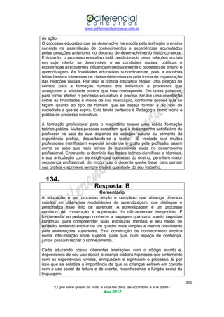 www.odiferencialconcursos.com.br
251
“O que você quiser da vida, a vida lhe dará, se você fizer a sua parte.”
Ano 2012
de ação.
O processo educativo que se desenvolve na escola pela instrução e ensino
consiste na assimilação de conhecimentos e experiências acumulados
pelas gerações anteriores no decurso do desenvolvimento histórico-social.
Entretanto, o processo educativo está condicionado pelas relações sociais
em cujo interior se desenvolve; e as condições sociais, políticas e
econômicas aí existentes influenciam decisivamente o processo de ensino e
aprendizagem. As finalidades educativas subordinam-se, pois, a escolhas
feitas frente a interesses de classe determinados pela forma de organização
das relações sociais. Por isso, a prática educativa requer uma direção de
sentido para a formação humana dos indivíduos e processos que
assegurem a atividade prática que lhes corresponde. Em outas palavras,
para tornar efetivo o processo educativo, é preciso dar-lhe uma orientação
sobre as finalidades e meios da sua realização, conforme opções que se
façam quanto ao tipo de homem que se deseja formar e ao tipo de
sociedade a que se aspira. Esta tarefa pertence à Pedagogia como teoria e
prática do processo educativo.
A formação profissional para o magistério requer uma sólida formação
teórico-prática. Muitas pessoas acreditam que o desempenho satisfatório do
professor na sala de aula depende de vocação natural ou somente da
experiência prática, descartando-se a teoria. É verdade que muitos
professores manifestam especial tendência e gosto pela profissão, assim
como se sabe que mais tempo de experiência ajuda no desempenho
profissional. Entretanto, o domínio das bases teórico-científicas e técnicas,
e sua articulação com as exigências concretas do ensino, permitem maior
segurança profissional, de modo que o docente ganhe base para pensar
sua prática e aprimore sempre mais a qualidade do seu trabalho.
134.
Resposta: B
Comentário
A educação é um processo amplo e complexo que abrange diversos
sujeitos em diferentes modalidades de aprendizagem, que distingue e
personaliza esse jeito de aprender. A aprendizagem é um processo
contínuo de construção e superação do não-aprender temporário. É
fundamental ao pedagogo conhecer a bagagem que cada sujeito cognitivo
construiu, para compreender suas estruturas mentais e seu modo de
reflexão, tentando evoluir de um quadro mais simples e menos consistente
para elaborações superiores. Esta construção de conhecimento implica
numa inter-relação entre sujeitos, para que, num espaço de confiança,
juntos possam recriar o conhecimento.
Cada educando possui diferentes interações com o código escrito e,
dependendo do seu uso social, a criança elabora hipóteses que juntamente
com as experiências vividas, enriquecem e significam o processo. É por
isso que se enfatiza a importância de que as crianças entrem em contato
com o uso social da leitura e da escrita, reconhecendo a função social da
linguagem.
 