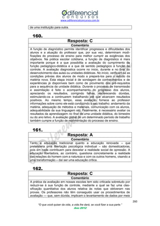 www.odiferencialconcursos.com.br
260
“O que você quiser da vida, a vida lhe dará, se você fizer a sua parte.”
Ano 2012
de uma instituição para outra.
160.
Resposta: C
Comentário
A função de diagnóstico permite identificar progressos e dificuldades dos
alunos e a atuação do professor que, por sua vez, determinam modi-
ficações do processo de ensino para melhor cumprir as exigências dos
objetivos. Na prática escolar cotidiana, a função de diagnóstico é mais
importante porque é a que possibilita a avaliação do cumprimento da
função pedagógico-didática e a que dá sentido pedagógico à função de
controle. A avaliação diagnostica ocorre no inicio, durante e no final do
desenvolvimento das aulas ou unidades didáticas. No início, verificam-se as
condições prévias dos alunos de modo a prepará-los para o estudo da
matéria nova. Esta etapa inicial é de sondagem de conhecimentos e de
experiências já disponíveis bem como de provimento dos pré-requisitos
para a sequência da unidade didática. Durante o processo de transmissão
e assimilação é feito o acompanhamento do progresso dos alunos,
apreciando os resultados, corrigindo falhas, esclarecendo dúvidas,
estimulando-os a continuarem trabalhando até que alcancem resultados
positivos. Ao mesmo tempo, essa avaliação fornece ao professor
informações sobre como ele está conduzindo o seu trabalho: andamento da
matéria, adequação de métodos e materiais, comunicação com os alunos,
adequabilidade da sua linguagem etc. Finalmente, é necessário avaliar os
resultados da aprendizagem no final de uma unidade didática, do bimestre
ou do ano letivo. A avaliação global de um determinado período de trabalho
também cumpre a função de realimentação do processo de ensino.
161.
Resposta: A
Comentário
Tanto a educação tradicional quanto a educação renovada – que
pretenderia uma libertação psicológica individual – são domesticadoras,
pois em nada contribuem para desvelar a realidade social de opressão. A
educação libertadora, ao contrário, questiona concretamente a realidade
das relações do homem com a natureza e com os outros homens, visando a
uma transformação – daí ser uma educação crítica.
162.
Resposta: C
Comentário
A prática da avaliação em nossas escolas tem sido criticada sobretudo por
reduzir-se à sua função de controle, mediante a qual se faz uma clas-
sificação quantitativa dos alunos relativa às notas que obtiveram nas
provas. Os professores não têm conseguido usar os procedimentos de
avaliação — que, sem dúvida, implicam o levantamento de dados por meio
 
