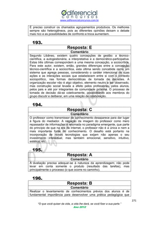 www.odiferencialconcursos.com.br
271
“O que você quiser da vida, a vida lhe dará, se você fizer a sua parte.”
Ano 2012
É preciso construir os chamados agrupamentos produtivos. Os melhores
sempre são heterogêneos, pois as diferentes opiniões deixam o debate
mais rico e as possibilidades de confronto e troca aumentam.
193.
Resposta: E
Comentário
Segundo Libâneo, existem quatro concepções de gestão: a técnico-
científica, a autogestionária, a interpretativa e a democrático-participativa.
Estas três últimas correspondem a uma mesma concepção, a sociocrítica.
Para este autor, existem, então, grandes diferenças entre a concepção
técnico-científica e a sociocrítica, esta última sendo concebida como um
sistema que agrega pessoas, considerando o caráter intencional de suas
ações e as interações sociais que estabelecem entre si com o contexto
sociopolítico, nas formas democráticas de tomada de decisões. A
organização escolar não é algo objetivo, elemento neutro a ser observado,
mas construção social levada a efeito pelos professores, pelos alunos,
pelos pais e até por integrantes da comunidade próxima. O processo de
tomada de decisão dá-se coletivamente, possibilitando aos membros do
grupo discutir e deliberar, em uma relação de colaboração.
194.
Resposta: C
Comentário
O professor como transmissor de conhecimento desaparece para dar lugar
à figura do mediador. A negação da imagem do professor como mero
repassador de informações é retomada no paradigma emergente, que parte
do princípio de que na era da internet, o professor não é a única e nem a
mais importante fonte do conhecimento. O desafio está portanto na
incorporação de novas tecnologias que exijam não apenas o seu
investimento intelectual, mas também emocional, sensitivo, intuitivo,
estético, etc.
195.
Resposta: A
Comentário
A avaliação precisa adequar-se à natureza da aprendizagem; não pode
levar em conta somente o produto (resultado das tarefas), mas
principalmente o processo (o que ocorre no caminho).
196.
Resposta: B
Comentário
Realizar o levantamento de conhecimentos prévios dos alunos é de
fundamental importância para desenvolver uma prática pedagógica que
 