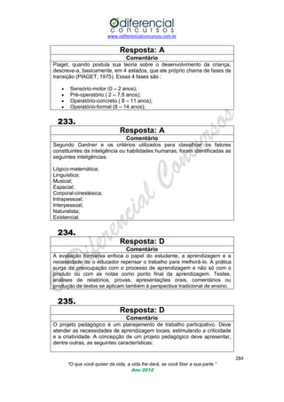 www.odiferencialconcursos.com.br
284
“O que você quiser da vida, a vida lhe dará, se você fizer a sua parte.”
Ano 2012
Resposta: A
Comentário
Piaget, quando postula sua teoria sobre o desenvolvimento da criança,
descreve-a, basicamente, em 4 estados, que ele próprio chama de fases de
transição (PIAGET, 1975). Essas 4 fases são :
 Sensório-motor (0 – 2 anos);
 Pré-operatório ( 2 – 7,8 anos);
 Operatório-concreto ( 8 – 11 anos);
 Operatório-formal (8 – 14 anos);
233.
Resposta: A
Comentário
Segundo Gardner e os critérios utilizados para classificar os fatores
constituintes da inteligência ou habilidades humanas, foram identificadas as
seguintes inteligências:
Lógico-matemática;
Linguística;
Musical;
Espacial;
Corporal-cinestésica;
Intrapessoal;
Interpessoal;
Naturalista;
Existencial.
234.
Resposta: D
Comentário
A avaliação formativa enfoca o papel do estudante, a aprendizagem e a
necessidade de o educador repensar o trabalho para melhorá-lo. A prática
surge da preocupação com o processo de aprendizagem e não só com o
produto ou com as notas como ponto final da aprendizagem. Testes,
análises de relatórios, provas, apresentações orais, comentários ou
produção de textos se aplicam também à perspectiva tradicional de ensino.
235.
Resposta: D
Comentário
O projeto pedagógico é um planejamento de trabalho participativo. Deve
atender as necessidades de aprendizagem locais, estimulando a criticidade
e a criatividade. A concepção de um projeto pedagógico deve apresentar,
dentre outras, as seguintes características:
 