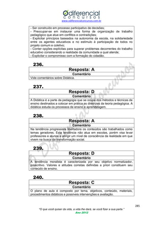 www.odiferencialconcursos.com.br
285
“O que você quiser da vida, a vida lhe dará, se você fizer a sua parte.”
Ano 2012
- Ser construído em processo participativo de decisões;
- Preocupar-se em instaurar uma forma de organização de trabalho
pedagógico que atue em conflitos e contradições;
- Explicitar princípios baseados na autonomia da escola, na solidariedade
entre os agentes educativos e no estímulo à participação de todos no
projeto comum e coletivo;
- Conter opções explícitas para superar problemas decorrentes do trabalho
educativo considerando a realidade da comunidade a qual atende;
- Explicitar o compromisso com a formação do cidadão.
236.
Resposta: A
Comentário
Vide comentários sobre Didática.
237.
Resposta: D
Comentário
A Didática é a parte da pedagogia que se ocupa dos métodos e técnicas de
ensino destinados a colocar em prática as diretrizes da teoria pedagógica. A
didática estuda os processos de ensino e aprendizagem.
238.
Resposta: A
Comentário
Na tendência progressista libertadora os conteúdos são trabalhados como
temas geradores. Esta tendência não atua em escolas, porém visa levar
professores e alunos a atingir um nível de consciência da realidade em que
vivem na busca da transformação social.
239.
Resposta: D
Comentário
A tendência moralista é caracterizada por seu objetivo normatizador,
prescritivo. Valores e atitudes corretas definidas a priori constituem seu
conteúdo de ensino.
240.
Resposta: C
Comentário
O plano de aula é composto por tema, objetivos, conteúdo, materiais,
procedimentos didáticos e possíveis intervenções e avaliação.
 