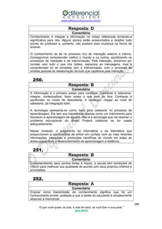 www.odiferencialconcursos.com.br
288
“O que você quiser da vida, a vida lhe dará, se você fizer a sua parte.”
Ano 2012
Resposta: D
Comentário
Conhecimento é integrar a informação no nosso referencial tornando-a
significativa para nós. Alguns alunos estão acostumados a receber tudo
pronto do professor e, portanto, não aceitam esta mudança na forma de
ensinar.
O conhecimento se dá no processo rico de interação externo e interno.
Conseguimos compreender melhor o mundo e os outros, equilibrando os
processos de interação e de interiorização. Pela interação, entramos em
contato com tudo o que nos rodeia, captamos as mensagens, mas a
compreensão só se completa com a interiorização, com o processo de
síntese pessoal de reelaboração de tudo que captamos pela interação.
250.
Resposta: B
Comentário
A informação é o primeiro passo para conhecer. Conhecer é relacionar,
integrar, contextualizar, fazer nosso o que vem de fora. Conhecer é
aprofundar os níveis de descoberta, é conseguir chegar ao nível de
sabedoria, da integração total.
A tecnologia apresenta-se como meio para colaborar no processo de
aprendizagem. Ela tem sua importância apenas como um instrumento para
favorecer a aprendizagem de alguém. Não é a tecnologia que vai resolver o
problema educacional do Brasil. Poderá colaborar se for usada
adequadamente.
Nesse contexto, o surgimento da informática e da telemática que
proporcionam a oportunidade de entrar em contato com as mais recentes
informações, pesquisas e produções científicas do mundo em todas as
áreas possibilitam o desenvolvimento da aprendizagem à distância.
251.
Resposta: B
Comentário
Compreendendo seus pontos fortes e fracos, a escola tem condições de
intervir para melhorar sua qualidade de acordo com seus próprios critérios e
prioridades.
252.
Resposta: A
Comentário
Ensinar como transmissão de conhecimento significa que há um
conhecimento pronto, acabado e que a tarefa do educando é simplesmente
absorver e memorizar.
 