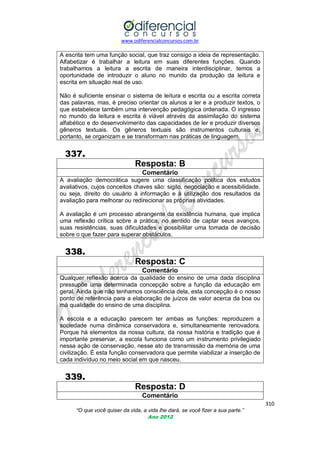 www.odiferencialconcursos.com.br
310
“O que você quiser da vida, a vida lhe dará, se você fizer a sua parte.”
Ano 2012
A escrita tem uma função social, que traz consigo a ideia de representação.
Alfabetizar é trabalhar a leitura em suas diferentes funções. Quando
trabalhamos a leitura a escrita de maneira interdisciplinar, temos a
oportunidade de introduzir o aluno no mundo da produção da leitura e
escrita em situação real de uso.
Não é suficiente ensinar o sistema de leitura e escrita ou a escrita correta
das palavras, mas, é preciso orientar os alunos a ler e a produzir textos, o
que estabelece também uma intervenção pedagógica ordenada. O ingresso
no mundo da leitura e escrita é viável através da assimilação do sistema
alfabético e do desenvolvimento das capacidades de ler e produzir diversos
gêneros textuais. Os gêneros textuais são instrumentos culturais e,
portanto, se organizam e se transformam nas práticas de linguagem.
337.
Resposta: B
Comentário
A avaliação democrática sugere uma classificação política dos estudos
avaliativos, cujos conceitos chaves são: sigilo, negociação e acessibilidade,
ou seja, direito do usuário à informação e à utilização dos resultados da
avaliação para melhorar ou redirecionar as próprias atividades.
A avaliação é um processo abrangente da existência humana, que implica
uma reflexão crítica sobre a prática, no sentido de captar seus avanços,
suas resistências, suas dificuldades e possibilitar uma tomada de decisão
sobre o que fazer para superar obstáculos.
338.
Resposta: C
Comentário
Qualquer reflexão acerca da qualidade do ensino de uma dada disciplina
pressupõe uma determinada concepção sobre a função da educação em
geral. Ainda que não tenhamos consciência dela, esta concepção é o nosso
ponto de referência para a elaboração de juízos de valor acerca da boa ou
má qualidade do ensino de uma disciplina.
A escola e a educação parecem ter ambas as funções: reproduzem a
sociedade numa dinâmica conservadora e, simultaneamente renovadora.
Porque há elementos da nossa cultura, da nossa história e tradição que é
importante preservar, a escola funciona como um instrumento privilegiado
nessa ação de conservação, nesse ato de transmissão da memória de uma
civilização. É esta função conservadora que permite viabilizar a inserção de
cada indivíduo no meio social em que nasceu.
339.
Resposta: D
Comentário
 