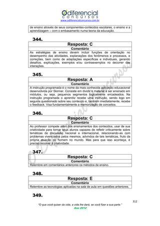 www.odiferencialconcursos.com.br
312
“O que você quiser da vida, a vida lhe dará, se você fizer a sua parte.”
Ano 2012
de ensino através de seus componentes-conteúdos escolares, o ensino e a
aprendizagem – com o embasamento numa teoria da educação.
344.
Resposta: C
Comentário
As estratégias de ensino devem incluir funções de orientação no
desempenho das atividades, explanações dos fenômenos e processos, e
correções, bem como de adaptações específicas e individuais, gerando
desafios, explicações, exemplos e/ou contraexemplos no decorrer das
interações.
345.
Resposta: A
Comentário
A instrução programada é o nome da mais conhecida aplicação educacional
desenvolvida por Skinner. Consiste em dividir o material a ser ensinado em
módulos, ou seja, pequenos segmentos logicamente encadeados. Na
instrução programada o aprendiz recebe uma instrução, sendo logo em
seguida questionado sobre seu conteúdo e, também imediatamente, recebe
o feedback. Visa fundamentalmente a memorização de conceitos.
346.
Resposta: C
Comentário
Ao professor compete além dos ensinamentos dos conteúdos, usar de sua
criatividade para tornar seus alunos capazes de refletir criticamente sobre
temáticas de discussão nacional e internacional, relacionando-as com
problemas vivenciados pelos mesmos, advindos de tais temáticas, fruto da
própria atuação do homem no mundo. Mas para que isso aconteça, é
preciso recorrer à criatividade.
347.
Resposta: C
Comentário
Relembre em comentários anteriores os métodos de ensino.
348.
Resposta: E
Comentário
Relembre as tecnologias aplicadas na sala de aula em questões anteriores.
349.
 