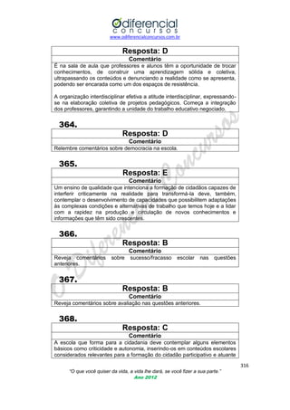www.odiferencialconcursos.com.br
316
“O que você quiser da vida, a vida lhe dará, se você fizer a sua parte.”
Ano 2012
Resposta: D
Comentário
É na sala de aula que professores e alunos têm a oportunidade de trocar
conhecimentos, de construir uma aprendizagem sólida e coletiva,
ultrapassando os conteúdos e denunciando a realidade como se apresenta,
podendo ser encarada como um dos espaços de resistência.
A organização interdisciplinar efetiva a atitude interdisciplinar, expressando-
se na elaboração coletiva de projetos pedagógicos. Começa a integração
dos professores, garantindo a unidade do trabalho educativo negociado.
364.
Resposta: D
Comentário
Relembre comentários sobre democracia na escola.
365.
Resposta: E
Comentário
Um ensino de qualidade que intenciona a formação de cidadãos capazes de
interferir criticamente na realidade para transformá-la deve, também,
contemplar o desenvolvimento de capacidades que possibilitem adaptações
às complexas condições e alternativas de trabalho que temos hoje e a lidar
com a rapidez na produção e circulação de novos conhecimentos e
informações que têm sido crescentes.
366.
Resposta: B
Comentário
Reveja comentários sobre sucesso/fracasso escolar nas questões
anteriores.
367.
Resposta: B
Comentário
Reveja comentários sobre avaliação nas questões anteriores.
368.
Resposta: C
Comentário
A escola que forma para a cidadania deve contemplar alguns elementos
básicos como criticidade e autonomia, inserindo-os em conteúdos escolares
considerados relevantes para a formação do cidadão participativo e atuante
 